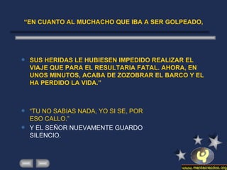 “ EN CUANTO AL MUCHACHO QUE IBA A SER GOLPEADO, SUS HERIDAS LE HUBIESEN IMPEDIDO REALIZAR EL VIAJE QUE PARA EL RESULTARIA FATAL. AHORA, EN UNOS MINUTOS, ACABA DE ZOZOBRAR EL BARCO Y EL HA PERDIDO LA VIDA.” “ TU NO SABIAS NADA, YO SI SE, POR ESO CALLO.” Y EL SEÑOR NUEVAMENTE GUARDO SILENCIO. 