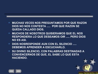 MUCHAS VECES NOS PREGUNTAMOS POR QUE RAZON DIOS NO NOS CONTESTA .....  POR QUE RAZON SE QUEDA CALLADO DIOS. MUCHOS DE NOSOTROS QUISIERAMOS QUE EL NOS RESPONDIERA LO QUE DESEAMOS OIR ..... PERO DIOS NO ES ASI.  DIOS NOSRESPONDE AUN CON EL SILENCIO ..... DEBEMOS APRENDER A ESCUCHARLO.  SU DIVINO SILENCIO, CON PALABRAS DESTINADAS A CONVENCERNOS DE QUE, EL SABE LO QUE ESTA HACIENDO. 