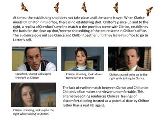 At times, the establishing shot does not take place until the scene is over. When Clarice
meets Dr. Chilton in his office, there is no establishing shot. Chilton’s glance up and to the
right, a replica of Crawford’s eyeline match in the previous scene with Clarice, establishes
the basis for the close up shot/reverse shot editing of the entire scene in Chilton’s office.
The audience does not see Clarice and Chilton together until they leave his office to go to
Lecter’s cell.




 Crawford, seated looks up to          Clarice, standing, looks down   Chilton, seated looks up to the
 the right at Clarice.                 to the left at Crawford.        right while talking to Clarice.


                                     The lack of eyeline match between Clarice and Chilton in
                                     Chilton’s office makes the viewer uncomfortable. This
                                     alternative editing reinforces Clarice’s feelings of
                                     discomfort at being treated as a potential date by Chilton
                                     rather than a real FBI agent.
Clarice, standing, looks up to the
right while talking to Chilton.
 