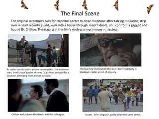 The Final Scene
    The original screenplay calls for Hannibal Lecter to close his phone after talking to Clarice, step
    over a dead security guard, walk into a house through French doors, and confront a gagged and
    bound Dr. Chilton. The staging in the film’s ending is much more intriguing.




As Lecter concludes his phone conversation ,the audience        The low=key illumination that casts Lecter partially in
sees, from Lector’s point of view, Dr. Chilton, dressed for a   shadows creates an air of mystery.
vacation, emerging from a small airplane.




    Chilton walks down the street with his colleague.                Lecter , in his disguise, walks down the same street.
 