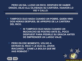 PERO UN DIA, LLEGO UN RICO, DESPUES DE HABER
ORADO, DEJO ALLI OLVIDADA SU CARTERA. HAAKON LO
VIO Y CALLO.
 TAMPOCO DIJO NADA CUANDO UN POBRE, QUIEN VINO
DOS HORAS DESPUES, SE APROPIO DE LA CARTERA
DEL RICO.
 NI TAMPOCO DIJO NADA CUANDO UN
MUCHACHO SE POSTRO ANTE EL, POCO
DESPUEST PARA PEDIRLE SU GRACIA ANTES
DE EMPRENDER UN LARGO VIAJE.
 PERO EN ESE MOMENTO, VOLVIO A
ENTRAR EL RICO Y LE DIJO AL JOVEN
IRACUNDO: “ DAME LA BOLSA QUE ME
HAS ROBADO “
 