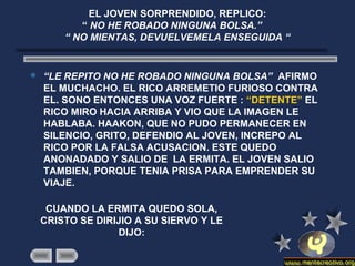 EL JOVEN SORPRENDIDO, REPLICO:
“ NO HE ROBADO NINGUNA BOLSA.”
“ NO MIENTAS, DEVUELVEMELA ENSEGUIDA “
 “LE REPITO NO HE ROBADO NINGUNA BOLSA” AFIRMO
EL MUCHACHO. EL RICO ARREMETIO FURIOSO CONTRA
EL. SONO ENTONCES UNA VOZ FUERTE : “DETENTE” EL
RICO MIRO HACIA ARRIBA Y VIO QUE LA IMAGEN LE
HABLABA. HAAKON, QUE NO PUDO PERMANECER EN
SILENCIO, GRITO, DEFENDIO AL JOVEN, INCREPO AL
RICO POR LA FALSA ACUSACION. ESTE QUEDO
ANONADADO Y SALIO DE LA ERMITA. EL JOVEN SALIO
TAMBIEN, PORQUE TENIA PRISA PARA EMPRENDER SU
VIAJE.
CUANDO LA ERMITA QUEDO SOLA,
CRISTO SE DIRIJIO A SU SIERVO Y LE
DIJO:
 