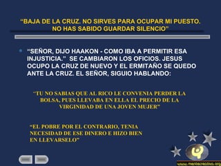 “BAJA DE LA CRUZ. NO SIRVES PARA OCUPAR MI PUESTO.
NO HAS SABIDO GUARDAR SILENCIO”
 “SEÑOR, DIJO HAAKON - COMO IBA A PERMITIR ESA
INJUSTICIA.” SE CAMBIARON LOS OFICIOS. JESUS
OCUPO LA CRUZ DE NUEVO Y EL ERMITAÑO SE QUEDO
ANTE LA CRUZ. EL SEÑOR, SIGUIO HABLANDO:
“TU NO SABIAS QUE AL RICO LE CONVENIA PERDER LA
BOLSA, PUES LLEVABA EN ELLA EL PRECIO DE LA
VIRGINIDAD DE UNA JOVEN MUJER”
“EL POBRE POR EL CONTRARIO, TENIA
NECESIDAD DE ESE DINERO E HIZO BIEN
EN LLEVARSELO”
 