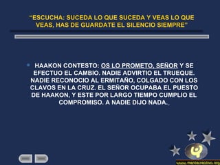 “ESCUCHA: SUCEDA LO QUE SUCEDA Y VEAS LO QUE
VEAS, HAS DE GUARDATE EL SILENCIO SIEMPRE”
 HAAKON CONTESTO: OS LO PROMETO, SEÑOR Y SE
EFECTUO EL CAMBIO. NADIE ADVIRTIO EL TRUEQUE.
NADIE RECONOCIO AL ERMITAÑO, COLGADO CON LOS
CLAVOS EN LA CRUZ. EL SEÑOR OCUPABA EL PUESTO
DE HAAKON, Y ESTE POR LARGO TIEMPO CUMPLIO EL
COMPROMISO. A NADIE DIJO NADA.
 