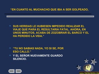 “EN CUANTO AL MUCHACHO QUE IBA A SER GOLPEADO,
 SUS HERIDAS LE HUBIESEN IMPEDIDO REALIZAR EL
VIAJE QUE PARA EL RESULTARIA FATAL. AHORA, EN
UNOS MINUTOS, ACABA DE ZOZOBRAR EL BARCO Y EL
HA PERDIDO LA VIDA.”
 “TU NO SABIAS NADA, YO SI SE, POR
ESO CALLO.”
 Y EL SEÑOR NUEVAMENTE GUARDO
SILENCIO.
 