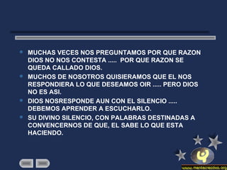  MUCHAS VECES NOS PREGUNTAMOS POR QUE RAZON
DIOS NO NOS CONTESTA ..... POR QUE RAZON SE
QUEDA CALLADO DIOS.
 MUCHOS DE NOSOTROS QUISIERAMOS QUE EL NOS
RESPONDIERA LO QUE DESEAMOS OIR ..... PERO DIOS
NO ES ASI.
 DIOS NOSRESPONDE AUN CON EL SILENCIO .....
DEBEMOS APRENDER A ESCUCHARLO.
 SU DIVINO SILENCIO, CON PALABRAS DESTINADAS A
CONVENCERNOS DE QUE, EL SABE LO QUE ESTA
HACIENDO.
 