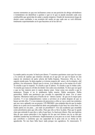 oscuros momentos en que nos inclinamos como en una posición de abrigo salvándonos
o tomándonos sin identificar a quiénes o qué es lo que se pueda encender cada cosa
combustible que quizá deje de andar y pueda romperse. Estado de inconciencia luego de
dormir como confiados a esa aventura del sueño en que cada uno se verá diferente
totalmente experimentados en lo que hacemos en la luz del sol.




......................................................................o............................................................




La madre patria era puta: lo hacía por dinero. Y nosotros queríamos creer que los reyes
y la corona de espinas que tenemos clavada en el ego por ver que lo hacen en una
especie de simulacro de parte selecta del habla hispana. Nnoooooo. Ella es, fue y
seguirá siendo puta. Se deja engañar a sí misma respecto del amor y de la religión y del
profeta y los misioneros. Quiere que le sirvan. ¡Los ideales que se los metan en el culo!
Te enseña a que le respetes. Te enseña a que le adores. Te enseña a que le rindas culto.
Te enseña que nunca te olvides de donde vino cada cosa enseñada. Te dice que sos igual
y que no hay mejores pero te espera dejarse amar. Amar como nos enseñó a que le
amaramos. Porque si no le amábamos había muerte. Había asesinatos. Había
genocidios. Había una penitencia que excedía la capacidad de amar. Era el amor
supremo. Moríamos todos por el hecho de no ¨ darnos cuenta ¨ de que era lo mejor para
nosotros. Y si nos independizamos vamos a servirnos en el plato después de que se
hayan servido ellos. Y si nos tratamos de parecernos a ellos se van a sentir tan contentos
que nos van a aplaudir con un premio: UN PREMIO: una estúpida idea de que la madre
patria no es puta con la necesidad de darle una palmadita al que hace las cosas bien. La
madre patria no era puta......era todo un prostíbulo!!!. Era una academia que enseñaba
como prostituirse para que ella cobre. Para que ella se lleve la plata. Para que le quede
claro que entiende lo que dice y sabe el que hace. Lo hacía por dinero. Hay una legítima
idea de que somos parecidos a los lugares de los que nos fuimos con no se dan por
aludidos cuando hay un infortunio. Implícitamente se cree pero no es real. Nada ni nadie
que corrobore o conforme que esa capacidad de la puta está en su forma de ser
agradecida. No nos hace falta hacer nada porque nos agradezca. Es innecesario. Y
 