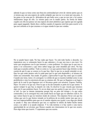además la que se tiene como una línea de continuidad por error de valorar partes que en
sí misma que son una especie de cariño estúpido que uno no va a tener por una puta. A
las putas se las ama por la delicadeza de que hubo sexo y que no nos son y les somos
indiferentes luego de ello. Lo mismo pasa con la madre patria. Su forma de haber
cogido con ella nos parece ser una especie de amor platónico que supone que nos agrada
para seguir pagando. Quién dice o define cuando el orgasmo está listo para ocurrir si lo
que nos calienta es lo que creemos o si sigue siendo lo que nos venden.




.................................................0.............................................................................




No se puede hacer nada. No hay nada que hacer. Ya está todo hecho o desecho. La
impotencia nos ve solamente hacer lo que sabemos y lo que nos toca o nos tocó. Un
tener que arreglarnos con lo que tenemos y como podemos. Un dejar que lo que nos es
ajeno o no conocemos y que otros saben tenga que estar atendido por otros. No hay
nada que se pueda cambiar. Todo es como es. Los que quieren hacer algo distinto se dan
cuenta de que lo que se conoce es lo que hay. Que lo que no se puede entender es así.
Que los que están atentos solo lo están para que lo que está disponible y al alcance de
todos sea consumido. Sea usado. El gastar y aprovechar lo que hay antes que se acabe.
Cuando uno tiene, tiene y lo consiguió. Lo sólido de que es nuestra realidad como si una
prohibición o sino la conciencia de que ya estamos ahí. De que ya llegamos a un lugar a
partir de lo cual lo que hagamos nos ve llevarnos gente con nosotros. Esposa. Familia.
Hijos. Un error o lo que sea. Pero lo que se ha ido tomando es parte de lo que somos. Y
querer romper lo que hay es dejarlo sin vida. Es disolver lo que vincula que tenemos
algo con lo que podemos hacer. Es un no dejar que nos quiten lo que nos sirve. Lo que
es útil. Lo que se intenta interpretar porque hay un paso del tiempo y lo que antes
comenzaba y se lo consiguió hoy está yendo hacia un lugar que no sabemos cuál es. Es
que vamos hacia lo que no tenemos modo de conocer. Nos dejamos llevar con que las
valijas que son lo que hemos tomado en la pobreza de no poder juntar mas que eso y
nos son imprescindibles para que en el camino alguien nos ayude o nos diga por dónde
se puede ir. Hay una tolerancia que nos ve soportar lo infeliz de haber hecho tantas
cosas y no saber si se puede empezar. Y la vida termina o si hay suerte o una nueva
oportunidad de ser jóvenes que florece cuando nos interesamos en lo que nos ocurre.
Pero algo tiene que ocurrir. Y esperamos que eso ocurra.
 