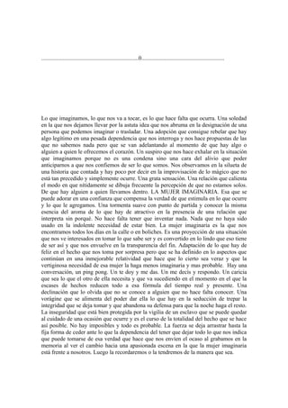 ...................................................................0.........................................................




Lo que imaginamos, lo que nos va a tocar, es lo que hace falta que ocurra. Una soledad
en la que nos dejamos llevar por la astuta idea que nos abruma en la designación de una
persona que podemos imaginar o trasladar. Una adopción que consigue rebelar que hay
algo legítimo en una pesada dependencia que nos interroga y nos hace propuestas de las
que no sabemos nada pero que se van adelantando al momento de que hay algo o
alguien a quien le ofrecemos el corazón. Un suspiro que nos hace exhalar en la situación
que imaginamos porque no es una condena sino una cara del alivio que poder
anticiparnos a que nos confiemos de ser lo que somos. Nos observamos en la silueta de
una historia que contada y hay poco por decir en la improvisación de lo mágico que no
está tan precedido y simplemente ocurre. Una grata sensación. Una relación que calienta
el modo en que nítidamente se dibuja frecuente la percepción de que no estamos solos.
De que hay alguien a quien llevamos dentro. LA MUJER IMAGINARIA. Esa que se
puede adorar en una confianza que compensa la verdad de que estimula en lo que ocurre
y lo que le agregamos. Una tormenta suave con punto de partida y conocer la misma
esencia del aroma de lo que hay de atractivo en la presencia de una relación que
interpreta sin porqué. No hace falta tener que inventar nada. Nada que no haya sido
usado en la indolente necesidad de estar bien. La mujer imaginaria es la que nos
encontramos todos los días en la calle o en boliches. Es una proyección de una situación
que nos ve interesados en tomar lo que sabe ser y es convertido en lo lindo que eso tiene
de ser así y que nos envuelve en la transparencia del fin. Adaptación de lo que hay de
feliz en el hecho que nos toma por sorpresa pero que se ha definido en lo aspectos que
continúan en una inmejorable relatividad que hace que lo cierto sea veraz y que la
vertiginosa necesidad de esa mujer la haga menos imaginaria y mas probable. Hay una
conversación, un ping pong. Un te doy y me das. Un me decís y respondo. Un caricia
que sea lo que el otro de ella necesita y que va sucediendo en el momento en el que la
escases de hechos reducen todo a esa fórmula del tiempo real y presente. Una
declinación que lo olvida que no se conoce a alguien que no hace falta conocer. Una
vorágine que se alimenta del poder dar ella lo que hay en la seducción de trepar la
integridad que se deja tomar y que abandona su defensa para que la noche haga el resto.
La inseguridad que está bien protegida por la vigilia de un esclavo que se puede quedar
al cuidado de una ocasión que ocurre y es el curso de la totalidad del hecho que se hace
así posible. No hay imposibles y todo es probable. La fuerza se deja arrastrar hasta la
fija forma de ceder ante lo que la dependencia del tener que dejar todo lo que nos indica
que puede tomarse de esa verdad que hace que nos envíen el ocaso al grabamos en la
memoria al ver el cambio hacia una apasionada escena en la que la mujer imaginaria
está frente a nosotros. Luego la recordaremos o la tendremos de la manera que sea.
 