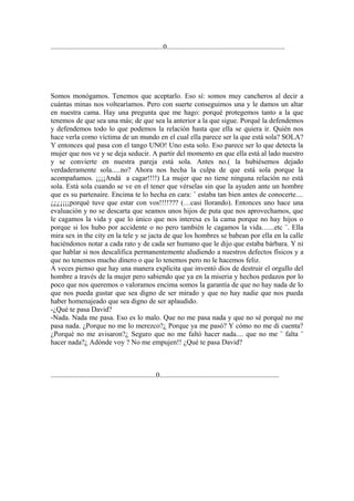 ...............................................................0..................................................................




Somos monógamos. Tenemos que aceptarlo. Eso sí: somos muy cancheros al decir a
cuántas minas nos voltearíamos. Pero con suerte conseguimos una y le damos un altar
en nuestra cama. Hay una pregunta que me hago: porqué protegemos tanto a la que
tenemos de que sea una más; de que sea la anterior a la que sigue. Porqué la defendemos
y defendemos todo lo que podemos la relación hasta que ella se quiera ir. Quién nos
hace verla como víctima de un mundo en el cual ella parece ser la que está sola? SOLA?
Y entonces qué pasa con el tango UNO! Uno esta solo. Eso parece ser lo que detecta la
mujer que nos ve y se deja seducir. A partir del momento en que ella está al lado nuestro
y se convierte en nuestra pareja está sola. Antes no.( la hubiésemos dejado
verdaderamente sola.....no? Ahora nos hecha la culpa de que está sola porque la
acompañamos. ¡¡¡¡Andá a cagar!!!!) La mujer que no tiene ninguna relación no está
sola. Está sola cuando se ve en el tener que vérselas sin que la ayuden ante un hombre
que es su partenaire. Encima te lo hecha en cara: ¨ estaba tan bien antes de conocerte....
¿¿¿¡¡¡¡porqué tuve que estar con vos!!!!??? (…casi llorando). Entonces uno hace una
evaluación y no se descarta que seamos unos hijos de puta que nos aprovechamos, que
le cagamos la vida y que lo único que nos interesa es la cama porque no hay hijos o
porque si los hubo por accidente o no pero también le cagamos la vida…...etc ¨. Ella
mira sex in the city en la tele y se jacta de que los hombres se babean por ella en la calle
haciéndonos notar a cada rato y de cada ser humano que le dijo que estaba bárbara. Y ni
que hablar si nos descalifica permanentemente aludiendo a nuestros defectos físicos y a
que no tenemos mucho dinero o que lo tenemos pero no le hacemos feliz.
A veces pienso que hay una manera explícita que inventó dios de destruir el orgullo del
hombre a través de la mujer pero sabiendo que ya en la miseria y hechos pedazos por lo
poco que nos queremos o valoramos encima somos la garantía de que no hay nada de lo
que nos pueda gustar que sea digno de ser mirado y que no hay nadie que nos pueda
haber homenajeado que sea digno de ser aplaudido.
-¿Qué te pasa David?
-Nada. Nada me pasa. Eso es lo malo. Que no me pasa nada y que no sé porqué no me
pasa nada. ¿Porque no me lo merezco?¿ Porque ya me pasó? Y cómo no me di cuenta?
¿Porqué no me avisaron?¿ Seguro que no me faltó hacer nada.... que no me ¨ falta ¨
hacer nada?¿ Adónde voy ? No me empujen!! ¿Qué te pasa David?



...........................................................0...................................................................
 