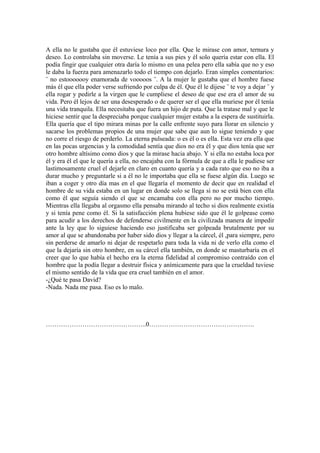 A ella no le gustaba que él estuviese loco por ella. Que le mirase con amor, ternura y
deseo. Lo controlaba sin moverse. Le tenía a sus pies y él solo quería estar con ella. El
podía fingir que cualquier otra daría lo mismo en una pelea pero ella sabía que no y eso
le daba la fuerza para amenazarlo todo el tiempo con dejarlo. Eran simples comentarios:
¨ no estooooooy enamorada de vooooos ¨. A la mujer le gustaba que el hombre fuese
más él que ella poder verse sufriendo por culpa de él. Que él le dijese ¨ te voy a dejar ¨ y
ella rogar y pedirle a la virgen que le cumpliese el deseo de que ese era el amor de su
vida. Pero él lejos de ser una desesperado o de querer ser el que ella muriese por él tenía
una vida tranquila. Ella necesitaba que fuera un hijo de puta. Que la tratase mal y que le
hiciese sentir que la despreciaba porque cualquier mujer estaba a la espera de sustituirla.
Ella quería que el tipo mirara minas por la calle enfrente suyo para llorar en silencio y
sacarse los problemas propios de una mujer que sabe que aun lo sigue teniendo y que
no corre el riesgo de perderlo. La eterna pulseada: o es él o es ella. Esta vez era ella que
en las pocas urgencias y la comodidad sentía que dios no era él y que dios tenía que ser
otro hombre altísimo como dios y que la mirase hacia abajo. Y si ella no estaba loca por
él y era él el que le quería a ella, no encajaba con la fórmula de que a ella le pudiese ser
lastimosamente cruel el dejarle en claro en cuanto quería y a cada rato que eso no iba a
durar mucho y preguntarle si a él no le importaba que ella se fuese algún día. Luego se
iban a coger y otro día mas en el que llegaría el momento de decir que en realidad el
hombre de su vida estaba en un lugar en donde solo se llega si no se está bien con ella
como él que seguía siendo el que se encamaba con ella pero no por mucho tiempo.
Mientras ella llegaba al orgasmo ella pensaba mirando al techo si dios realmente existía
y si tenía pene como él. Si la satisfacción plena hubiese sido que él le golpease como
para acudir a los derechos de defenderse civilmente en la civilizada manera de impedir
ante la ley que lo siguiese haciendo eso justificaba ser golpeada brutalmente por su
amor al que se abandonaba por haber sido dios y llegar a la cárcel, él ,para siempre, pero
sin perderse de amarlo ni dejar de respetarlo para toda la vida ni de verlo ella como el
que la dejaría sin otro hombre, en su cárcel ella también, en donde se masturbaría en el
creer que lo que había el hecho era la eterna fidelidad al compromiso contraído con el
hombre que la podía llegar a destruir física y anímicamente para que la crueldad tuviese
el mismo sentido de la vida que era cruel también en el amor.
-¿Qué te pasa David?
-Nada. Nada me pasa. Eso es lo malo.




………………………………………..0………………………………………….
 