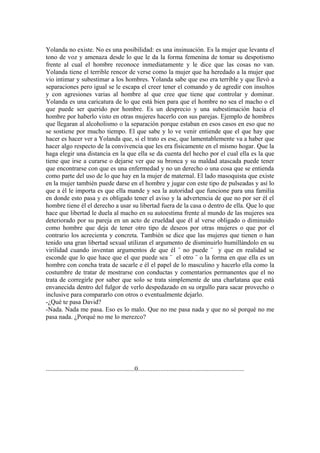 Yolanda no existe. No es una posibilidad: es una insinuación. Es la mujer que levanta el
tono de voz y amenaza desde lo que le da la forma femenina de tomar su despotismo
frente al cual el hombre reconoce inmediatamente y le dice que las cosas no van.
Yolanda tiene el terrible rencor de verse como la mujer que ha heredado a la mujer que
vio intimar y subestimar a los hombres. Yolanda sabe que eso era terrible y que llevó a
separaciones pero igual se le escapa el creer tener el comando y de agredir con insultos
y con agresiones varias al hombre al que cree que tiene que controlar y dominar.
Yolanda es una caricatura de lo que está bien para que el hombre no sea el macho o el
que puede ser querido por hombre. Es un desprecio y una subestimación hacia el
hombre por haberlo visto en otras mujeres hacerlo con sus parejas. Ejemplo de hombres
que llegaran al alcoholismo o la separación porque estaban en esos casos en eso que no
se sostiene por mucho tiempo. El que sabe y lo ve venir entiende que el que hay que
hacer es hacer ver a Yolanda que, si el trato es ese, que lamentablemente va a haber que
hacer algo respecto de la convivencia que les era físicamente en el mismo hogar. Que la
haga elegir una distancia en la que ella se da cuenta del hecho por el cual ella es la que
tiene que irse a curarse o dejarse ver que su bronca y su maldad atascada puede tener
que encontrarse con que es una enfermedad y no un derecho o una cosa que se entienda
como parte del uso de lo que hay en la mujer de maternal. El lado masoquista que existe
en la mujer también puede darse en el hombre y jugar con este tipo de pulseadas y así lo
que a él le importa es que ella mande y sea la autoridad que funcione para una familia
en donde esto pasa y es obligado tener el aviso y la advertencia de que no por ser él el
hombre tiene él el derecho a usar su libertad fuera de la casa o dentro de ella. Que lo que
hace que libertad le duela al macho en su autoestima frente al mundo de las mujeres sea
deteriorado por su pareja en un acto de crueldad que él al verse obligado o diminuido
como hombre que deja de tener otro tipo de deseos por otras mujeres o que por el
contrario los acrecienta y concreta. También se dice que las mujeres que tienen o han
tenido una gran libertad sexual utilizan el argumento de disminuirlo humillándolo en su
virilidad cuando inventan argumentos de que él ¨ no puede ¨ y que en realidad se
esconde que lo que hace que el que puede sea ¨ el otro ¨ o la forma en que ella es un
hombre con concha trata de sacarle e él el papel de lo masculino y hacerlo ella como la
costumbre de tratar de mostrarse con conductas y comentarios permanentes que el no
trata de corregirle por saber que solo se trata simplemente de una charlatana que está
envanecida dentro del fulgor de verlo despedazado en su orgullo para sacar provecho o
inclusive para compararlo con otros o eventualmente dejarlo.
-¿Qué te pasa David?
-Nada. Nada me pasa. Eso es lo malo. Que no me pasa nada y que no sé porqué no me
pasa nada. ¿Porqué no me lo merezco?




.......................................................0..................................................................
 
