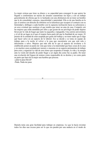 La mujer exitosa que tiene su dinero y su capacidad para conseguir lo que quiere ha
llegado a conformarse un núcleo de actuales cuarentonas sin hijos y con un trabajo
generalmente de oficina que la ve luchando con una abstinencia de no tener un hombre
que le de comodidad, consejos, masculinidad y paternidad. Ella es de una familia en la
que el sentirse con derecho de rebelarse en la naturaleza que recupere el contacto con su
feminidad y doblegar a cada hombre con la supuesta inclinación hacia su suficiencia y
un sexo eventual que sustituye al que tendría que tener un ama de casa. Competir con
las mujeres que están atendidas por ellos y que gozan de ese privilegio de poder dejarse
llevar por la vida de hogar que tanto la asqueaba y repugnaba. Una carrera universitaria
y el rol de un lugar en el que el respeto fuera parte del que la finalidad de ser mujer. El
premio de la soledad de estar aceptada por gente del trabajo y no tener nadie que le diga
qué hacer salvo en un aspecto de lo laboral. Eso se decide y se toma en equipo de
trabajo para a la noche al volver a la casa que encontrarse con que está sola y
dulcemente a salvo. Mujeres que más allá de lo que el aspecto de revelarse a lo
establecido ponen un punto de vista que teme a la maternidad que hace cosas de la casa
y en muchos casos ayudada por nursery o mucama en un aspecto permanente de trabajo
para criar y organizar la vida de esos nenes que ocuparán el tiempo, la vida y la energía
ante la visión del desafío de poder llegar a ser algún día como fue su padre. De tener
una revelación del fogueo de notarse como responsable de su destino y no como parte
un parto que hace de la mujer una hembra que procrea.
-¿Qué te pasa David?
-Nada. Nada me pasa.




.......................................................0..............................................................




Daniela tenía una gran facilidad para trabajar en empresas. Lo que la hacía inventar
todos los días una excusa para ser lo que era pasaba por una audacia en el modo de
 