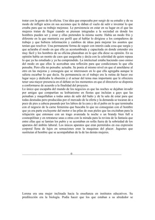 tratar con la gente de la oficina. Una idea que empezaba por surgir de su estudio y de su
modo de infligir actos en sus acciones que le daban el vuelo de salir e inventar lo que
creaba para que su trabajo mejorase. Le persistencia en estar en su lugar en el que las
mujeres tratan de llegar cuando se piensan integradas a la sociedad en donde los
hombres pueden ser y estar y ellas pretenden la misma suerte. Había un modo frío y
diferente en la que mantenía ese perfil que al hablar lo dirigiese a los compañeros de
trabajo y que hubiera información y cambios de ideas para mejorar los asuntos que
tenían que resolver. Una permanente forma de seguir con interés cada cosa que surgía y
que aclaraba el modo en que ella ya acostumbrada y capacitada en donde entender era
muy fácil y los hombres de su oficina planeaban en lo que ella diese su opinión. En su
opinión había un monto de caos que aseguraba y decía con la celeridad de quien repasa
lo que ya ha estudiado y ya ha comprendido. La intelectual estaba haciendo caso omiso
del modo en que ellos le acercaban una reflexión para que condicionara lo que ella
pensaba. Pero ella no pensaba: actuaba. Se ponía al mismo nivel en que el amoldarse al
otro en las mejoras y conseguía que se interesasen en lo que ella agregaba aunque le
saliera escarbar lo que decía. Su permanencia en el trabajo era la rutina de hacer ese
lugar suyo y dedicaba la obsesión y el actuar del tema mas importante que le ofreciera
tener una mayor presencia en el debate en los momentos en que el directorio se disponía
a conformarse de acuerdo a la finalidad del proyecto.
Lo único que escapaba del mundo de los negocios es que las noches se dejaban invadir
por amigas que compartían su lesbianismo en fiestas que incluían a gays que las
peinaban y maquillaban a todas antes de salir del baño y de la sala de estar para que
todas desnudas pero producidas por el mercado de la oferta y la demanda se tocaran de a
poco de pies a cabeza pasando por los labios de la cara y de el pubis en lo que terminaba
con el negocio de la carne femenina que buscaba lo que no conseguían con el hombre
que ya era parte excluyente del motor o las pilas de esas pieles que las excitaban para la
relajación que entonase con un trago avanzada la noche o un brandy bien full a
cosmopólitan y en retratarse unas a otras con la mirada para la revista de la fantasía que
entre ellas que se lamían los pubis y se acostaban en sofás fuera de la sobriedad de los
aparatos del ámbito laboral. Los únicos aparatos que eran permitidos en esa expresión
corporal llena de lujos en sensaciones eran la maquinas del placer. Juguetes que
sustituían al hombre que se acompañaban de la de las demás mujeres.




..............................................................0...............................................................




Lorena era una mujer inclinada hacia la enseñanza en institutos educativos. Su
predilección era la biología. Podía hacer que los que estaban a su alrededor se
 