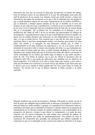 interesaran por mas que no tuviesen la edad para incorporarse al mundo del trabajo.
Eran los primeros pasos de una dedicación en la que ella participaba como parte del
staff de profesores de la escuela. Los alumnos tenían que rendir examen y tomar una
información que algún día recordarían en lo que a ella le importaba que era agregar lo
que se podía proponer esperar de una mejor interpretación de los hechos científicos y
que se dedicaran a estudiar alguno tentados de los que se dictaban en el curso del
instituto en que cada uno tenía su predilección. La forma en que se tomaba la iniciativa
de los seres vivos le importaba lejos de su propósito fuera de todo ello en centros donde
ella ya sí investigaba. Ahí se debatía con los entendidos en el hallazgo y con la
predilección del estado de todo y de no ser pavadas que patrocinaban los trabajos de
investigación. Le gustaba hacerse cargo de lo que la ductilidad de enfocar el estudio y la
praxis con un sentido dinámico que minucioso en una independencia entre lo que se
sabe y lo que se podía derivar. Una vocación por ir mas allá de estar todo el tiempo
repitiendo libros y mas bien incorporando estudios con sistemas provenientes de otras
partes del mundo y el agregado de una formación cultural que le atraía y
complementaba su día para realizarse en expectativas y no ver a la ciencia como lo
elemental de encerrarse sobre sí misma sino armados del saber. Los que trabajaban por
su zona tenían la misma regla que ella y se había formado un grupo en el que los que
lideraban eran siempre fieles para que la inclusión del centro del objetivo acentuada en
ciertas intimidades de los hechos que daban lugar al deducir lo que podía suceder a
partir de ello. Una forma de inducir con lo que les ofrecía la decorativa idea de
semejanza entre ellos y que podía dar adhesiones que cumplían con los objetivos de
hacer programas. A la caída del sol se iban a tomar tragos que reunían a otros solos y
solas que buscaban sexo ocasional o un touch and go que durara lo que fuese pero que
le diese lo que su ex marido le había quitado que era verse como mujer en medio de
hombres. Su vínculo con lo que le debiera importar la había cansado y se había
separado.




...............................................................0.................................................................




Manuela conducía una revista de economía y finanzas. Ella ponía su acento en que el
staff de gente que trabajaba para la publicación se adecuase al pretender la excelencia y
trato por todos los modos posibles y agregar a la seguridad de la información índices y
pronósticos del futuro que se adentraba en números y cálculos dentro de un programa de
entendimiento de los factores sociales de cambios repentinos o de conformidades de la
perspectiva de detectar a tiempo lo que afecta. La computación y el modo de tener
conexión con las curvas insinuantes de cada trabajo bien sostenido de matices de
preferencia y precisión que pedía ser predominantemente. Una manera de tener la
sustitución del miramiento que ejecutaba una declinación que debiese suspender la
contención en que ya lo anticipado no iba a ocurrir pero podía ser alternado en el riesgo
 