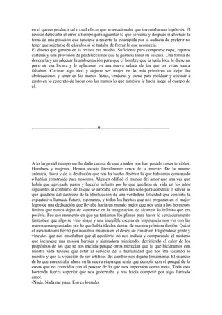 en el querer producir tal o cual efecto que se estacionaba que inventaba una hipótesis. El
revisar detectaba el error a tiempo para aguantar lo que se venía y después sí efectuar la
toma de una posición que tendiese a revertir la estampida por la audacia de preferir no
tener que sujetarse de cálculos si se trataba de forzar lo que acontecía.
El dinero que ganaba en la revista era mucho. Suficiente para comprarse ropa, zapatos
carteras y una provisión de predilecciones que le gustaba tener en su casa. Una forma de
decorarla y un adecuar la ambientación para que el hombre que la tenía loca le diese un
poco de esa locura y le aplacasen en una nueva velada de las que las velas nunca
faltaban. Cocinar algo rico y dejarse ser mujer en lo más primitivo de dejar las
abstracciones y tener en las manos frutas, verduras y carne para moldear y cocinar a
gusto en lo concreto de hacer con las manos lo que también le hacía luego al cuerpo de
él.




...........................................................0..............................................................




A lo largo del tiempo me he dado cuenta de que a todos nos han pasado cosas terribles.
Hombres y mujeres. Hemos estado literalmente cerca de la muerte. De la muerte
anímica, física y de la desilusión que nos ha hecho destruir lo que habíamos construido
o habían construido para nosotros. Alguien edificó el mundo del amor que una vez que
había que agregarle pasos y hacerlo infinito por lo que quedaba de vida en los años
siguientes al contrario de lo que se azoraba sirvieron tan solo para construir o salvar lo
que quedaba del destrozo de la idealización de una verdadera felicidad que conforta la
expectativa llamada futuro, esperanza, y todos los hechos que nos preparan en el mejor
logro de una dedicación que llevaba hacia un mundo mejor que nos unía a los hermosos
límites que nunca dejan de superarse en la imaginación de alcanzar lo infinito que era
posible. Fue ese momento en que ya teníamos los planes para hacer lo verdaderamente
fantástico que algo se vino abajo y una increíble escena de impotencia nos vio con las
manos ensangrentadas por lo que había ideales dentro de nuestra próxima ilusión. Quizá
el asesinato era hecho por nosotros mismos en el deseo de construir. Eligiéndose gente y
vínculos que nos enseñaban que el equilibrio no nos incluía y comparando el misterio
que incluyese una misión heroica y alentadora mintiendo, derritiendo el calor de los
propósitos de los que se nos excluía porque otros merecían que lo que hiciéramos con
nuestra vida tuviese que estar al servicio de la humanidad que nos iba sacando lo
nuestro y que la vocación de ser artífices del cambio nos dejaba lentamente. El silencio
de lo que encontraba ahora en la nueva etapa que tenía que cumplir con el porqué de la
cosas que no coincidía con el porque de lo que nos importaba como meta. Toda esta
horrenda fuerza superior que nos gobernaba y nos hacía competir por algo llamado
amor.
-Nada. Nada me pasa. Eso es lo malo.
 