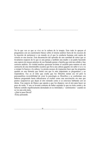 ..................................................0..........................................................................




Yo lo que veo es que se vive en la cultura de la terapia. Esto todo lo apoyan al
preguntarse con un cuestionario básico sobre el mismo análisis fuera de los excesos de
la reacción de pertenecer a un mundo en el que la conducta humana está sujeta de
vérsela en una asociar. Esta decantación del episodio de una cantidad de mitos que se
levantaron respecto de lo que es una pareja y también una madre o un padre haciendo
una especie de ensayo práctico de eso llamado pareja o familia que está tan ceñido y hay
curiosos análisis. En verdad muchos quisieran levantar el cuchillo para matarse en una
carnicería de una interminable escalera que lleva una cabeza gigante sin saber si se a va
a romper lo huesos o la cabeza. La pronta escases de respuestas hace que las preguntas
queden en una fórmula que limita con que lo más importante es preguntarse y no
responderse. Ese es el mito que exalta que los filósofos tenían ese rol pero la
psicoanalítica reversibilidad de creer la psicología es filosófica y se conforman con
haberse preguntado hasta ridiculizarse al exaltar como una aseveración sin mas que
puntos suspensivos que dejan al otro mirando como si se estuviese hablando con un
idiota. Una especie de blanco que apunta a que los disparos van al aire para hacer un
poco de ruido. Y uno se levanta contento de haber sujetado lo que no tiene sostén y de
haberse sentido orgullosamente desnudado en su intimidad y ¨ sentimientos ¨ cuando no
se vio una sola meta.
-¿Qué te pasa David?
-Estoy pensando.




.......................................................0...................................................................
 