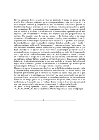 Hay un cansancio físico en esto de vivir así poniendo el cuerpo en estado de alta
tensión. Una enferma relación con que se está agazapado esperando que lo que se va a
hacer tenga su momento y su oportunidad para desarrollarse. Un calvario que nos ve
triunfalmente llegando a la meta sin saber que lo que sufrimos esa mas doloroso que lo
que conseguimos. Hay una restricción que nos entretiene en el hacer tiempo para que el
otro se inquiete y se altere y en el detenerse la conversación esperando que el otro
responda. Una conformidad de paciencia mal entendida que más que paciencia es un
suplicio. Un elegante tener la cara de sensato y de hombre sabio o de mujer
comprensiva. Un delatar que lo que está pasando es que hay una restricción en el uso de
la palabra para no meter la pata o para que no se confunda ni el que habla ni el que oye.
En realidad los dos salen confundidos y se jactan de haber asistido a una ¨ charla ¨
sadomasoquista en ambiente de ¨ comunicación ¨: en donde ambos se ¨ escucharon ¨ en
una entretenida manera de no estar hablando de lo que nos importa para que todo lo que
hace a la vida y a los detalles en que nos vemos a diario tengan que ser olvidados o
considerados cosas comunes que no importen demasiado y que están allá lejos porque lo
que es algo normal en el ser humano no merece ser y ni siquiera mencionarse o meterse
en el diálogo que se escapa por el idea de que hay que elevarse a una atmósfera china o
de meditación en lugar de tener una alegre entretenida costumbre de descargarse de toda
la bronca y la alegría acumulada por lo que pasa alrededor y eligiendo darle al otro el
regalo de un comentario que nos ve confiando en él o diciéndole algo privado que sé
merece ser parte de lo que nos preocupa y anima a tener una amistad.
El cuerpo siente que lo que está sucediendo es que se habla demasiado y no se dice nada
y entonces no hay acompañamiento físico que pone al motivo y a lo que inquieta una
relajación que encuentre que la sensación de placer y de agrado tenga que ser la que
invente qué decir y la satisfacción de conversar y de tener un momento para que los
problemas de que eso no sucede asistan a la memoria de confiarse en los convencionales
rodeos de un amigo que se ríe y se enoja cuando lo que se junta y busca no es la
conformidad y el encuentro sino el resultado de una ventaja o de un tarea de someter al
otro o de menospreciarlo o de sentirse por encima de él en la actitud y el modo
-Si...ya se .. te estoy esperando ......decilo: ¨ ¿Qué te pasa David?¨( burlándose)
-NAAAAAAADAAAAA!!! Eso es lo malo. Que no me pasa nada y que no sé porqué.




..........................................................0...............................................................
 