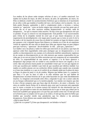 Las madres de las plazas están siempre solicitas al mes y al cambio estacional. Las
madres de la plaza de mayo, de abril, de marzo, de julio, de septiembre, de enero, etc
Ellas se dedican a medir los acontecimientos históricos que se denotan en el nacimiento
de un niño o niña que tendrán el nombre del mes o de la plaza o de la estación. Así, un
bebe podrá llamarse septiembre o abril o simplemente otoño o invierno e incluso
tomaron su ¨ aparición ¨ como un hecho mágico que coincide con que hay gente que el
mismo día en el que ellos nacieron estaban despareciendo: se morían, nada de
desaparecer.... los que se mueren están muertos. No hay cosas que desaparecen sino que
se pierden. El que se extravió no está desaparecido. Está perdido. Y así sucesivamente
para vitrina de la estupidez mental de creer que el que muere desaparece en una
organización de prestidigitación o de magia para la gente que se tome en serio lo de la
luz mala o de los muertos de cosas feas en donde los cuerpos en lugar de dejarse comer
por gusanos o de ir dejando huesos bien blancos se relamen en el éter de un espejismo
virtual de captación del mas allá en donde hace falta que alguien haga un pase mágico
para que vuelvan y ¨ aparezcan ¨ devolviéndoles la vida ....para que ¿ aparezcan ?
Las madres van a las plazas y todos los niños que estuvieron en sus panza y que lejos de
aparecer están bien engendrados están para atestiguar que no desaparecieron y si en
cambio se descompusieron sus cuerpos en la alteración también naturalmente orgánicas
de un cuerpo en descomposición ya sin vida merecen que seamos responsables de sus
vidas que ya no son así como los bebes necesitan que nos ocupemos de ser responsables
de ellos. La responsabilidad de una muerte es superior a la de hacer aparecer o
desaparecer algo porque esto en verdad es una cuestión de trucos con engaño y no es
cierto. Que una persona muera puede ser casualidad o tener que ver con que alguien no
evitó que sucediera por maldad o que trató de que sucediera por idéntica maldad. Las
madres en cambio pasean con sus cochecitos último modelo que cuando mas avanzado
es el mes mas moderno es y que en el confort de un relajado andar por la plaza de mayo
se llega a la plaza de junio o a la de octubre. Mujeres que hablan entre sí y cuentan lo
que hace o lo que no hace el niño o la niña mientras que los que hablan de
desapariciones inventan historias de lo que están haciendo los que están decididamente
muertos. Lo imaginan conversando entre ellos y eligiendo lo que van a comer cada día
en ese bosque sobrenatural que es la mentira popular. Las mamás son mujeres que dan
la teta o llevan sonajeros para que haya algo de diversión y de amor y alimento. Los
otros en cambio hacen fiestas de la memoria para creer que la persona está esperando
que la vayan a rescatar en la misma esencia del misterio de una alucinación que los
invoque por perceptivos tratos de una idealización de lo que se tiene que cobrar por la
fuerza de la palabra que agrega poco a lo que hay que asumir como real. El mal que está
en la historia que se cumple con los que ya no están y el mal que hay para los bebes que
tendrán que escuchar siendo mas grandecitos que los objetos y las personas
desaparecen. Estos últimos aun cuando están bien finaditos.
-¿Qué te pasa David?
-¡¡¡Qué me va a pasar!!!¿Cómo que desapareció: sos boluda o te hacés?




.......................................................0.................................................................
 
