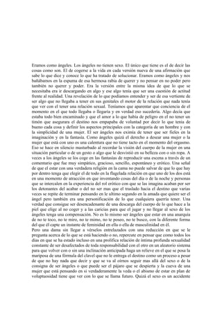 Eramos como ángeles. Los ángeles no tienen sexo. El único que tiene es el de decir las
cosas como son. El de cogerse a la vida en cada versión nueva de una afirmación que
sabe lo que dice y conoce lo que ha tratado de solucionar. Eramos como ángeles y nos
bañábamos en la espuma de esa hermosa rabia de querer y no pensar en no poder pero
también no querer y poder. Era la versión entre la misma idea de que lo que se
necesitaba era ir descargando en algo y ese algo tenía que ser una cuestión de actitud
frente al realidad. Una revelación de lo que podíamos entender y ser de esa vertiente de
ser algo que no llegaba a tener en sus genitales el motor de la relación que nada tenía
que ver con el tener una relación sexual. Teníamos que aparentar que conciencia de el
momento en el que todo llegaba o llegaría y en verdad eso sucedería. Algo decía que
estaba todo bien encaminado y que el amor a lo que había de peligro en el no tener un
timón que asegurara el destino nos empapaba de voluntad por decir lo que tenia de
bueno cada cosa y definir los aspectos principales con la categoría de un hombre y con
la simplicidad de una mujer. El ser ángeles nos eximía de tener que ser fieles en la
imaginación y en la fantasía. Como ángeles quizá el derecho a desear una mujer o la
mujer que está con uno es una calentura que no tiene tacto en el momento del orgasmo.
Eso se hace en silencio masturbado al recordar la visión del cuerpo de la mujer en una
situación particular o de un gesto o algo que le desvistió en su belleza con o sin ropa. A
veces a los ángeles se los coge en las fantasías de reproducir una escena a través de un
comentario que fue muy simpático, gracioso, sencillo, espontáneo y erótico. Una señal
de que el estar con una verdadera religión en la cama no puede salvar de que lo que hay
por dentro tenga que elegir el de todo en la flagelada relación en que uno de los dos está
en una momento de atracción en que inventando cosas del día o de la noche y personas
que se intercalen en la experiencia del rol erótico con que se las imagina acaban por ser
los detonantes del acabar o del no ser mas que el traslado hacia el destino que varias
veces se repite de terminar pensando en le ultimo segundo en la amada que quiere ser el
ángel pero también era una personificación de lo que cualquiera querría tener. Una
verdad que consigue ser desencadenante de una descarga del cuerpo de lo que hace a la
piel que elige al no coger y a las caricias para que el jugar y no llegar al sexo de los
ángeles tenga una compensación. No es lo mismo ser ángeles que estar en una anarquía
de no te toco, no te miro, no te mimo, no te poseo, no te busco, con la diferente forma
del que él capte un instante de feminidad en ella o ella de masculinidad en él.
Pero una dama sin llegar a vérselos entrelazados con una reducción en que se le
pregunta acerca de lo que se está haciendo o no, repercute en pensar que como todos los
días en que se ha estado incluso en una prolífica relación de íntima profunda sexualidad
constante de ser desafectados de toda responsabilidad con el otro en un aleatorio sistema
para que volver con o sin una inclinación anticipada haga un relieve en el que se posa la
mariposa de una fórmula del clavel que no le entrega el destino como un proceso a pesar
de que no hay nada que decir y que se va al oírnos seguir mas allá del sexo o de la
consigna de ser ángeles o que puede ser el pájaro que se despierta y la cueva de una
mujer que está pensando en si verdaderamente la veda o el abismo de estar en plan de
voluptuosidad tiene que ver con lo que se llama futuro. Quizá el sexo es un accidente
 