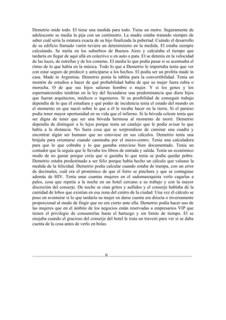 Demetrio mide todo. El tiene una medida para todo. Tiene un metro. Seguramente de
adolescente se media la pija con un centímetro. La madre estaba tratando siempre de
saber cuál sería la estatura exacta de su hijo finalizada la pubertad. Cuándo el desarrollo
de su edificio llamado varón tuviera un detenimiento en la medida. El estaba siempre
calculando. Se metía en los suburbios de Buenos Aires y calculaba el tiempo que
tardaría en llegar de aquí allá en colectivo o en auto o pata. El se detenía en la velocidad
de las luces, de estrellas y de los cometas. El media lo que podía pasar si se acentuaba el
ritmo de lo que había en la música. Todo lo que a Demetrio le importaba tenía que ver
con estar seguro de predecir y anticiparse a los hechos. El podía ser un profeta made in
casa. Made in Argentina. Demetrio ponía la tablita para la convertibilidad. Tenía un
montón de estudios a hacer de qué probabilidad había de que su mujer fuera rubia o
morocha. O de que sus hijos salieran hombre o mujer. Y si los genes y los
espermatozoides tendrían en la ley del fecundarse una predominancia que diera hijos
que fueran arquitectos, médicos o ingenieros. Si su posibilidad de conseguir trabajo
dependía de lo que él estudiara y qué poder de incidencia tenía el estado del mundo en
el momento en que nació sobre lo que a él le tocaba hacer en la tierra. Si el paraíso
podía tener mayor oportunidad en su vida que el infierno. Si la bóveda celeste tenía que
ser digna de tener que ser una bóveda hermosa al momento de morir. Demetrio
dependía de distinguir a lo lejos porque tenía un catalejo que le podía avisar lo que
había a la distancia. No fuera cosa que se sorprendiese de caminar una cuadra y
encontrar algún ser humano que no estuviese en sus cálculos. Demetrio tenía una
brújula para orientarse cuando caminaba por el micro-centro. Tenía una calculadora
para que lo que cobraba y lo que gastaba estuviese bien documentado. Tenía un
contador que la seguía que le llevaba los libros de entrada y salida. Tenía un económico
modo de no gastar porque creía que si gastaba lo que tenía se podía quedar pobre.
Demetrio estaba predestinado a ser feliz porque había hecho un cálculo que valuase la
medida de la felicidad. Demetrio podía calcular cuando estaba de trampa, con un error
de decimales, cuál era el pronóstico de que el forro se pinchara y que se contagiase
además de HIV. Tenía unas cuantas mujeres en el sadomasoquista verlo cagarlas a
palos, cosa que repetía a la noche en un hotel cercano a su trabajo y con la mayor
discreción del conserje. De noche se oían gritos y aullidos y el conserje hablaba de la
cantidad de lobos que existían en esa zona del centro de la ciudad. Una vez él cálculo se
puso en aventurar si lo que tardaría su mujer en darse cuenta era directa o inversamente
proporcional al modo de fingir que no era cierto ante ella. Demetrio podía hacer uso de
las mujeres que en el ámbito de los negocios están reservadas a empresarios VIP que
tienen el privilegio de consumirlas hasta el hartazgo y sin límite de tiempo. El se
enojaba cuando el gracioso del conserje del hotel le traía un travesti para ver si se daba
cuenta de la cosa antes de verlo en bolas.




................................................................0..........................................................................
 