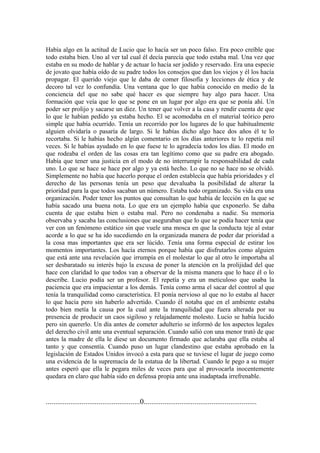 Había algo en la actitud de Lucio que lo hacía ser un poco falso. Era poco creíble que
todo estaba bien. Uno al ver tal cual él decía parecía que todo estaba mal. Una vez que
estaba en su modo de hablar y de actuar lo hacía ser jodido y reservado. Era una especie
de jovato que había oído de su padre todos los consejos que dan los viejos y él los hacía
propagar. El querido viejo que le daba de comer filosofía y lecciones de ética y de
decoro tal vez lo confundía. Una ventana que lo que había conocido en medio de la
conciencia del que no sabe qué hacer es que siempre hay algo para hacer. Una
formación que veía que lo que se pone en un lugar por algo era que se ponía ahí. Un
poder ser prolijo y sacarse un diez. Un tener que volver a la casa y rendir cuenta de que
lo que le habían pedido ya estaba hecho. El se acomodaba en el material teórico pero
simple que había ocurrido. Tenía un recorrido por los lugares de lo que habitualmente
alguien olvidaría o pasaría de largo. Si le habías dicho algo hace dos años él te lo
recortaba. Si le habías hecho algún comentario en los días anteriores te lo repetía mil
veces. Si le habías ayudado en lo que fuese te lo agradecía todos los días. El modo en
que rodeaba el orden de las cosas era tan legítimo como que su padre era abogado.
Había que tener una justicia en el modo de no interrumpir la responsabilidad de cada
uno. Lo que se hace se hace por algo y ya está hecho. Lo que no se hace no se olvidó.
Simplemente no había que hacerlo porque el orden establecía que había prioridades y el
derecho de las personas tenía un peso que devaluaba la posibilidad de alterar la
prioridad para la que todos sacaban un número. Estaba todo organizado. Su vida era una
organización. Poder tener los puntos que consultan lo que había de lección en la que se
había sacado una buena nota. Lo que era un ejemplo había que exponerlo. Se daba
cuenta de que estaba bien o estaba mal. Pero no condenaba a nadie. Su memoria
observaba y sacaba las conclusiones que aseguraban que lo que se podía hacer tenía que
ver con un fenómeno estático sin que vuele una mosca en que la conducta teje al estar
acorde a lo que se ha ido sucediendo en la organizada manera de poder dar prioridad a
la cosa mas importantes que era ser lúcido. Tenía una forma especial de estirar los
momentos importantes. Los hacía eternos porque había que disfrutarlos como alguien
que está ante una revelación que irrumpía en el molestar lo que al otro le importaba al
ser desbaratado su interés bajo la excusa de poner la atención en la prolijidad del que
hace con claridad lo que todos van a observar de la misma manera que lo hace él o lo
describe. Lucio podía ser un profesor. El repetía y era un meticuloso que usaba la
paciencia que era impacientar a los demás. Tenía como arma el sacar del control al que
tenía la tranquilidad como característica. El ponía nervioso al que no lo estaba al hacer
lo que hacía pero sin haberlo advertido. Cuando él notaba que en el ambiente estaba
todo bien metía la causa por la cual ante la tranquilidad que fuera alterada por su
presencia de producir un caos sigiloso y relajadamente molesto. Lucio se había lucido
pero sin quererlo. Un día antes de cometer adulterio se informó de los aspectos legales
del derecho civil ante una eventual separación. Cuando salió con una menor trató de que
antes la madre de ella le diese un documento firmado que aclaraba que ella estaba al
tanto y que consentía. Cuando puso un lugar clandestino que estaba aprobado en la
legislación de Estados Unidos invocó a esta para que se tuviese el lugar de juego como
una evidencia de la supremacía de la estatua de la libertad. Cuando le pego a su mujer
antes esperó que ella le pegara miles de veces para que al provocarla inocentemente
quedara en claro que había sido en defensa propia ante una inadaptada irrefrenable.


..................................................0............................................................
 