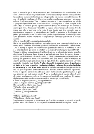 tener la sentencia que le da la maternidad pero simulando que ella es el hombre de la
casa. Una bisexualidad muy bien llevada. El arrastre del tiempo de una cama que había
levantado un monumento histórico que ella pretendía reivindicar como el testimonio de
que ella ya había estado para él. Una primavera hermosa llena de recuerdos y un verano
caliente de años de pasión. Y en el invierno acurrucarse el uno contra el otro por miedo
a que pase algo como si solo se tuviesen ellos. Los amigos de la cama. Amigos en la
cama. Bajo el cobertor que les separa del mundo feliz o del mundo que fue contado o
escrito por otros. Amándose vulnerables y sujetos a los avatares del destino. Con la
marea que sube y que baja en la costa de una ilusión que tiene mensajes que se
depositan con letras sobre la arena del cuerpo. Escribir el amor que se desahoga en una
poesía que sale del corazón y con los dedos que hacen presión sobre la desventaja de ser
solos pariéndose en una verdad que se sospecha que tiene algo que ver con el uso del
destino.
¿Que te pasa, David?......porqué estás tan callado.
David era un torbellino de estaciones que veían que su sexo estaba anticipándose a un
nuevo otoño. Como un árbol caído que había tenido todo. Toda la vida. Todo el amor.
Toda la dicha y el orgullo con su enredadera que se había adosado al cuerpo de su torso
a lo largo de años y que ahora lo soltaba y le hacía esa pregunta.: ¿Que te pasa David?
Un cuerpo tallado en madera por el sutil modo en que la artesanía del amarse entre los
cinceles de detalles que dan a lo que se va haciendo una forma de surcos, formas y
relieves que le justifican y le hacen crecer. El coraje de desahogarse en la noche con un
ruido y un gemido de rabia y de descontrol ante este mundo lleno de torrentes de
escapes que se pueden aprovechar para la fuga. Pero el no quería escaparse. Lo venía
pensando. Estudiaba cada detalle. Y ella estaba ahí, inmaculada como la perfección
de haberse hecho a su sombra con la dentellada de cada mordisco sobre las hojas
de sus senos y la raíz de su pubis. Quizá la verdad como todo trabajo ya está hecha
una vez y no se puede o no hace falta volver a buscarla entre los brotes de algo nuevo.
Como el repetirse en la misma obra cien veces hasta constatar que la mujer es lo que
uno construye en cada nuevo intento. Y en la insuficiencia de raptos sobre el amor
elegir otra amada para corroborar el experimento brutal del verse en el rojo del padecer
el placer devorador ante lo que nunca se quiere admitir que ya está hecho.
Carmen le pregunto otra vez: ¿Que te pasa David?
Julieta le preguntó otra vez: ¿Qué te pasa David?
Devora también: ¿Qué te pasa David?
Y Claudia: ¿Qué te pasa David?
Y Susana: ¿Qué te pasa David?
Y Miriam: ¿Qué te pasa David?
Y...............................
Y María: ¿Qué te pasa David?
Y Magdalena: ¿Qué te pasa David?
Magdalena se lo preguntó la única vez en que él se dio cuenta que ya no sabía lo que le
pasaba. Ahora con Carmela al lado se puede responder sí mismo: nada pasa!....nada.


....................................................o................................................................
 