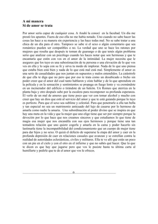 A mi manera
Si de amor se trata

Por amor sería capaz de cualquier cosa. A Anahí la conocí en la facultad. Un día me
prestó los apuntes. Fuera de eso ella no me había notado. Uno cuando no sabe hacer las
cosas las hace a su manera sin experiencia y las hace todas mal. No se sabe tratar a una
chica de un día para el otro. Tampoco se sabe sí el sexo o algún comentario que sea
romántico pueden ser compatibles o no. La verdad que uno se hace los ratones por
mujeres que resulta que después te toman de guarango o de que tenés algún problema
serio que analizar con un psicólogo cuando les haces notar que son hermosas y que te
encantaría que estén con vos en el amor de la intimidad. La mujer necesita que le
asegures que los tuyo es una subestimación de tu persona o una elevación de lo que vos
ves en ella y lo sepa con su fe y sirva tu modo de implorar. Nada de lo que uno piensa
que estaba bien está bien y nada de lo que está mal está mal. Simplemente el amor es
una serie de casualidades que nos juntan en supuestos y malos entendidos. La catástrofe
de que ella te diga que no pero que por eso te trata como un desubicado o bicho sin
poder creer que el amor del cual tanto hablaron y oíste hablar y de lo que aprendiste en
la película y en la sensación y sentimientos se propaga en fuego lento y va cremándote
en un incinerador del edificio o tirándote de un balcón. Un Romeo que aterriza en la
planta baja y otro después sube por la escalera para recomponer su profunda esperanza.
El verlo de un mal de amores que tiene poco que ver con tomar alcohol y mucho con
creer que hay un dios que está al servicio del amor y que te está guiando porque lo tuyo
es perfecto. Para que el sexo sea sublime y celestial. Para que penetrarle a ella tan bella
y tan especial no sea un matrimonio anticuado del lujo de casarse por lo hermoso de
amarla como nadie la amaría. Una subordinación al poder divino que se inspira en que
hay una meta en la vida y que la mujer que uno elige tiene que ser por siempre porque la
devoción por lo que hace que nos creamos sinceros y que estudiamos lo que tiene de
magia esa mujer que nos encandila con sus ojos hermosos y porque tiene una tan
tentadora relación que uno quiere cogerla y amarla en la cama y poder hacerlo sin
lastimarla tiene la incompatibilidad del condicionamiento que un cuerpo de mujer tiene
para dar hijos y no sexo. O quizá el defecto de superarse la etapa del amor y caer en la
profunda depresión de caer en relaciones casuales que avanzan y se estrellan contra la
realidad de autoridades eclesiásticas, civiles y militares. Ella te ve allí que estás un poco
con un pie en el cielo y con el otro en el infierno y que no sabés qué hacer. Que lo que
te dicen es que hay que jugarse pero que vos le pusiste hasta tu última carta al
humillarte y pedirle que te de el amor que vos le ofreces.




...............................................................0....................................................
 