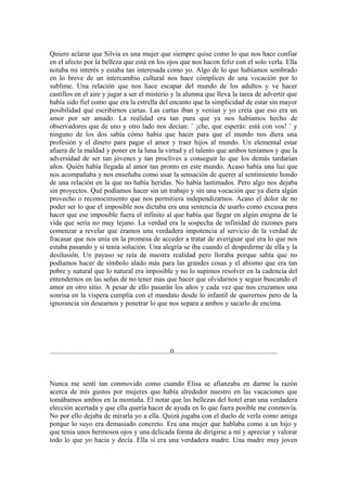 Quiero aclarar que Silvia es una mujer que siempre quise como lo que nos hace confiar
en el afecto por la belleza que está en los ojos que nos hacen feliz con el solo verla. Ella
notaba mi interés y estaba tan interesada como yo. Algo de lo que habíamos sembrado
en lo breve de un intercambio cultural nos hace cómplices de una vocación por lo
sublime. Una relación que nos hace escapar del mundo de los adultos y ve hacer
castillos en el aire y jugar a ser el misterio y la alumna que lleva la tarea de advertir que
había sido fiel como que era la estrella del encanto que la simplicidad de estar sin mayor
posibilidad que escribirnos cartas. Las cartas iban y venían y yo creía que eso era un
amor por ser amado. La realidad era tan pura que ya nos habíamos hecho de
observadores que de uno y otro lado nos decían: ¨ ¡che, que esperás: está con vos! ¨ y
ninguno de los dos sabía cómo había que hacer para que el mundo nos diera una
profesión y el dinero para pagar el amor y traer hijos al mundo. Un elemental estar
afuera de la maldad y poner en la luna la virtud y el talento que ambos teníamos y que la
adversidad de ser tan jóvenes y tan proclives a conseguir lo que los demás tardarían
años. Quién había llegada al amor tan pronto en este mundo. Acaso había una luz que
nos acompañaba y nos enseñaba como usar la sensación de querer al sentimiento hondo
de una relación en la que no había heridas. No había lastimados. Pero algo nos dejaba
sin proyectos. Qué podíamos hacer sin un trabajo y sin una vocación que ya diera algún
provecho o reconocimiento que nos permitiera independizarnos. Acaso el dolor de no
poder ser lo que el imposible nos dictaba era una sentencia de usarlo como excusa para
hacer que ese imposible fuera el infinito al que había que llegar en algún enigma de la
vida que sería no muy lejano. La verdad era la sospecha de infinidad de razones para
comenzar a revelar que éramos una verdadera impotencia al servicio de la verdad de
fracasar que nos unía en la promesa de acceder a tratar de averiguar qué era lo que nos
estaba pasando y si tenía solución. Una alegría se iba cuando el despedirme de ella y la
desilusión. Un payaso se reía de nuestra realidad pero lloraba porque sabía que no
podíamos hacer de símbolo alado más para las grandes cosas y el abismo que era tan
pobre y natural que lo natural era imposible y no lo supimos resolver en la cadencia del
entendernos en las señas de no tener mas que hacer que olvidarnos y seguir buscando el
amor en otro sitio. A pesar de ello pasarán los años y cada vez que nos cruzamos una
sonrisa en la víspera cumplía con el mandato desde lo infantil de querernos pero de la
ignorancia sin desearnos y penetrar lo que nos separa a ambos y sacarlo de encima.




.....................................................................0...........................................................



Nunca me sentí tan conmovido como cuando Elisa se afianzaba en darme la razón
acerca de mis gustos por mujeres que había alrededor nuestro en las vacaciones que
tomábamos ambos en la montaña. El notar que las bellezas del hotel eran una verdadera
elección acertada y que ella quería hacer de ayuda en lo que fuera posible me conmovía.
No por ello dejaba de mirarla yo a ella. Quizá jugaba con el duelo de verla como amiga
porque lo suyo era demasiado concreto. Era una mujer que hablaba como a un hijo y
que tenia unos hermosos ojos y una delicada forma de dirigirse a mí y apreciar y valorar
todo lo que yo hacia y decía. Ella sí era una verdadera madre. Una madre muy joven
 