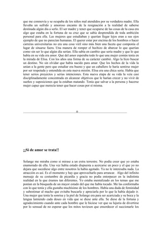 que me conmovía y se ocupaba de los niños mal atendidos por su verdadera madre. Ella
llevaba un sufrido y amoroso encanto de la resignación a la realidad de saberse
destinada algún día a serlo. El ser madre y tener que ocuparse de las cosas de la casa era
algo que estaba en la fortuna de su cruz que se sabía desprendida de toda ambición
personal para ella. Las mujeres que estudiaban y querían llegar lejos eran a sus ojos
ejemplo de que no parecían humanas. El querer estar por encima de los hombres o hacer
carreras universitarias no era una cosa viril sino más bien una faceta que componía el
lugar de situarse fuera. Una manera de romper el hechizo de abarcar lo que querían
como sin ser lo que algún día serían. Ella sabía en cambio que sería madre y que lo que
había en su vida era amor. Que del amor esperaba todo lo que una mujer común tenía en
la mirada de Elisa. Con los años una forma de su carácter cambió. Algo la hizo buscar
un destino. No sin olvidar que había nacido para amar. Que los hechos de la vida la
unían a la gente pero que estudiar era bueno y que un caballero le haría sentirse mujer
por ser respetada y entendida en esta nueva misión. Elisa era una chica seria. Había que
tener serios proyectos y serias intenciones. Esta nueva etapa de su vida la veía casi
disciplinadamente concentrada en alcanzar objetivos que le harían crecer y no vivir de
sueños y suposiciones que la estaban matando. Tenía que salvar a la persona y hacerse
mujer capaz que merecía tener que hacer cosas por sí misma.




.................................................................0............................................................




¡¡Si de amor se trata!!

Solange me miraba como si mirase a un extra terrestre. No podía creer que yo estaba
enamorado de ella. Una vez había estado dispuesta a acercarse un poco y el que yo no
dejara que sucediese algo entre nosotros la había agotado. Ya no le interesaba nada. La
atracción es así. Es el momento y hay que aprovecharlo para arrancar. Algo del infinito
mensaje de su costumbre de picardía y gracia no podía entorpecer en la indistinta
realidad en la que éramos tan diferentes. Yo estaba mentalizado en los temas que me
ponían en la búsqueda de un mayor estado del que me había tocado. Me las conformaba
con lo que tenía y ella gustaba muchísimo de los hombres. Había una duda de feminidad
y subestimar al macho que evitaba buscarla y apreciarla por lo que la había dejado ir.
Una mujer que tenía la sonrisa y la piel de Solange era para ser acariciada y su boca y la
lengua lamiendo cada deseo en vida que se diese ante ella. Se diese de la fortuna y
agradecimiento cuando ante cada hombre que le hiciese ver que su lujuria de divertirse
por lo sensual de no esperar que los mitos tuviesen que ensordecer el succionarle los
 