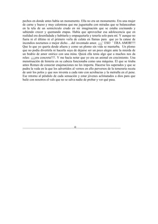 pechos en donde antes había un monumento. Ella no era un monumento. Era una mujer
de carne y hueso y muy calentona que me jugueteaba con miradas que se balanceaban
en la tela de un semicírculo crudo en mi imaginación que se estaba cocinando y
sabiendo crecer y quemando etapas. Había que aprovechar esa adolescencia que en
realidad era desenfadada y habitarla y empaquetarla y tenerla solo para mí. Y aunque no
fuera ni el último ni el primero verla de culata en llamas para que yo la catase de
incendios nocturnos o mejor dicho….del inventado amor. ¡¡¡¡¨ ESO ¨ ERA AMOR!!!!
Que lo que yo quería desde afuera y como un plomo sin vida se masturba. Un plomo
que no podía divertirla ni hacerla suya de dejarse ser un poco alegre ante la mierda de
un bodrio de amor onírico con una mina. Quizá ella tenía algo que a muchos nos da
relax: ¡¡¡¡era concreta!!!!. Y me hacía notar que yo era un animal en crecimiento. Una
menstruación de histeria en su cabeza funcionaba como una máquina. El que se tiraba
antes Romeo de conectar enajenaciones no les importa. Hacerse los superados y que se
pudra la veda en la que los advertidos al vernos en ello perversos de la temeraria receta
de unir los polos y que nos inventa a cada rato con acrobacias y la metralla en el pene.
Ese retorno al péndulo de cada sensación y estar jóvenes aclimatados a dios para que
baile con nosotros el vals que no se salva nadie de probar y ver qué pasa.




.................................................................0........................................................
 