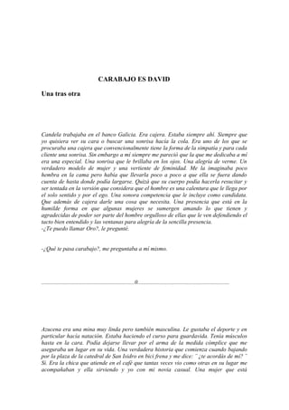 CARABAJO ES DAVID

Una tras otra




Candela trabajaba en el banco Galicia. Era cajera. Estaba siempre ahí. Siempre que
yo quisiera ver su cara o buscar una sonrisa hacía la cola. Era uno de los que se
procuraba una cajera que convencionalmente tiene la forma de la simpatía y para cada
cliente una sonrisa. Sin embargo a mí siempre me pareció que la que me dedicaba a mí
era una especial. Una sonrisa que le brillaba en los ojos. Una alegría de verme. Un
verdadero modelo de mujer y una vertiente de feminidad. Me la imaginaba poco
hembra en la cama pero había que llevarla poco a poco a que ella se fuera dando
cuenta de hasta donde podía largarse. Quizá que su cuerpo podía hacerla resucitar y
ser tentada en la versión que considera que el hombre es una calentura que le llega por
el solo sentido y por el ego. Una sonora competencia que le incluye como candidata.
Que además de cajera darle una cosa que necesita. Una presencia que está en la
humilde forma en que algunas mujeres se sumergen amando lo que tienen y
agradecidas de poder ser parte del hombre orgulloso de ellas que le ven defendiendo el
tacto bien entendido y las ventanas para alegría de la sencilla presencia.
-¿Te puedo llamar Oro?, le pregunté.


-¿Qué te pasa carabajo?, me preguntaba a mí mismo.




................................................................0...............................................................




Azucena era una mina muy linda pero también masculina. Le gustaba el deporte y en
particular hacía natación. Estaba haciendo el curso para guardavida. Tenía músculos
hasta en la cara. Podía dejarse llevar por el arma de la medida cómplice que me
aseguraba un lugar en su vida. Una verdadera historia que comienza cuando bajando
por la plaza de la catedral de San Isidro en bici frena y me dice: ¨ ¿te acordás de mí? ¨
Si. Era la chica que atiende en el café que tantas veces vio como otras en su lugar me
acompañaban y ella sirviendo y yo con mi novia casual. Una mujer que está
 