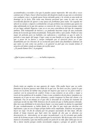 acostumbrada a recordar a los que le pueden causar impresión. Me veía ella a veces
caminar por el bajo y hacer observaciones del despierto modo en que uno se entretiene
con cualquier cosa y se puede pasar horas mirando gente y la vereda en una tarde de
domingo en la feria. Ella tenía una historia personal que como la mía era una
reverdecida fijación de querer a una época de problemas para todos. En seguida me
ofreció su cuerpo y empezó a estimularme con que probara una aventura que quizá era
algo adelantada en la que dos apenas se conocen de vista y se interesan porque están
en ese lugar adonde llegaron y que ya es eso una coincidencia del tipo de compartir
ámbitos. Ella trabajando de mesera y yo pudiendo hacerme cargo de una avanzada
forma de la novela que tenía encaminada. Tenía pelo rubio y ojos azules. Podía ser una
mujer de película pero no hablaba con suficiencia y esnobismo ya que le salía lo
porteño a una mujer del tango. Coger como en una batalla en la que ella me dejaba
que a pesar de su fuerza y cuerpo trabajado por el ejercicio fuera yo el que
deambulaba por los rincones de su excitación para darle una finalidad a disfrutes de
que tanto su cola como sus pechos y en general su piel que era rosada tenían el
atractivo de haber estado un tiempo sin recibir amor
-¿Te puedo llamar Oro?, le pregunté.



-¿Qué te pasa carabajo?............. no había respuesta...




................................................................................o..........................................




Estela tenía un empleo en una agencia de viajes. Ella podía hacer que su estilo
femenino la hiciera parecer más linda de lo que era. Su nariz era fea y quizá lo que
atraía era la forma de hablar muy propia de mujeres que usan su voz para vender y
cautivar con la sensación de confort. Como si una sentarse en un avión y viajar a
través de las palabras de la azafata. Como si una verdadera ola de placer inundara ese
momento en el que no nos vemos distantes y poder traspasar la línea del cliente y la
empleada. Fue en un minuto en el que ella se descuidó de su forma de tratarme de
usted que un día me dijo VOS. Entonces me di cuenta de que se había puesto colorada.
Que tuvo una debilidad en la mira hacia bajar y no tener pudor en darme la seguridad
de que verdaderamente se había fijado en mí. Que lo que tenía que decirme era
importante y que no era el lugar porque había otras empleadas. Entonces me propuso
hacer un viaje. Un fin de semana por los parques nacionales de San Juan. Ahí fue
donde el largo trayecto que bajó entre los mundo de dos que se ofrecían ese
desconcierto en intercalarse en un amor incondicional y en la cercanía que podía
sentir de la forma en que a ella le gustaba que la acariciara. Me decía que estar en mis
manos le encantaba y que una música podía ser parte de su vida. Que sabía que eso no
iba a durar mucho porque estaba necesitando oxígeno y porque ser gentil y darle
 