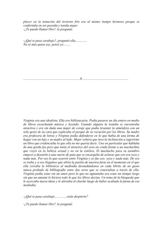 placer en la tentación del invierno frío era al mismo tiempo hermoso porque se
confortaba en ser poseída y tenida mujer.
-¿Te puedo llamar Oro?, le pregunté.


-¿Qué te pasa carabajo?, preguntó ella..............
No sé más quien soy, pensé yo.........




.....................................................................0.........................................................




Virginia era una idealista. Ella era bibliotecaria. Podía pasarse un día entero en medio
de libros escuchando música y leyendo. Cuando alguien la trataba se encontraba
atractiva y era sin duda una mujer de coraje que podía levantar la atmósfera con un
solo gesto de su cara que explicaba el porqué de su vocación por los libros. Su madre
era profesora de letras y Virginia podía defenderse en lo que había de una forma de
hogar con un hijo y su madre al lado. Mujer soltera que tuvo la inclinación a sugerirme
un libro que evidenciaba lo que ella no me quería decir. Uno en particular que hablaba
de una gorda fea pero que tenía el atractivo del sexo en crudo frente a un muchachito
que creyó en la belleza sexual y no en la estética. El muchacho para su asombro
empezó a desearla a una suerte de puta que se encargaba de aclarar que eso era sexo y
nada más. Por eso lo que ocurrió entre Virginia y yo fue eso: sexo y nada más. De eso
se traba y a eso llegamos que abría la pasión de nuestra furia en el momento en el que
ella cerraba la biblioteca al mediodía desnudándonos en cada librito de un gusto
nunca probado de bibliografía entre dos seres que se conectaban a través de ella.
Virginia podía estar sin un amor pero lo que no aguantaba era estar un tiempo largo
sin que un amante le hiciera todo lo que los libros decían. Un tema de la búsqueda que
le acercaba nueva ideas y le aliviaba al charlar luego de haber acabado la faena de ese
mediodía.


-¿Qué te pasa carabajo...............estás despierto?

-¿Te puedo llamar Oro?, le pregunté.
 