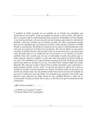 ....................................................................0.............................................................




A Ludmila la había conocido por un panfleto de un boliche que divulgaba una
exposición de sus cuadros. Tenía una página de internet y entré a mirar. Me gustó lo
que vi. En pocos días la estaba llamando para conocerla. Su apellido era Pérez Galdós
y con la forma del lujo y de una situación de dos hermanas que tenían lo colorido del
apellido y hacerme entender que me habían invitado sin saber exactamente porqué
pero que les agradaba que me interesara en ellas y saber porqué el destino me había
llevado a encontrarlas. Me habló de lo gracioso de los astros y del determinismo y del
cielo que me tocaba por la fecha de mi nacimiento. Me trató de dilatar en una espera
sin parar de hablar mientras tejía un tapiz entre sus manos nerviosas y que tenían que
estar haciendo algo en ese moderarse por mi presencia en un instante de tocarla.
Ludmila tenía una vocación que era que el estereotipo de gente muy pulcra que se
siente especial, superior y también a veces muy sola. Una especie de silencio había en
esa casa. Una costumbre de ver que la muerte era parte de la vida. El día que me llamó
parecía que había un incendio en la casa. No entendí bien. Cuando llegué ella estaba
llorando. Me contó que el viaje a Nueva York se había cancelado y que su hermana se
había querido suicidar. Lloró y lloró. Al cabo de una hora me agarró de la mano y
subimos la escalera caracol entrando en si alcoba. No dijimos nada. Se desvistió y me
mostró sus enormes tetas. Su culo también estaba bien provisto de una carne dejada un
poco por la edad pero aun consistente. Los momentos que pasamos eran noches que
fueron lo que iniciaron un largo karma de una realidad diferente y fuera de lo
convencional. Ya lejos de llorar ella se reía y se divertía de lo que le entretenía de mis
ocurrencias.

-¿Qué te pasa carabajo?..................

¡¡¡A dónde voy a ir parar!!!, pensé
-¿Te puedo llamar Oro?, le pregunté.




..........................................................................0................................................................
 