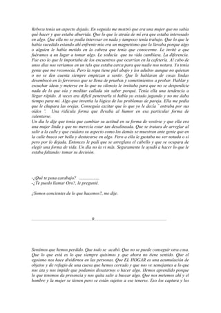 Rebeca tenía un aspecto dejado. En seguida me mostró que era una mujer que no sabía
qué hacer y que estaba aburrida. Que lo que le atraía de mí era que estaba interesado
en algo. Que ella no se podía interesar en nada y tampoco tenía trabajo. Que lo que le
había sucedido estando ahí enfrente mío era un magnetismo que la llevaba porque algo
o alguien le había metido en la cabeza que tenía que conocerme. Le invité a que
fuéramos a un lugar a tomar algo. Le seducía que su vida cambiara. La diferencia.
Fue eso lo que le importaba de los encuentros que ocurrían en la cafetería. Al cabo de
unos días nos veríamos en un telo que estaba cerca para que nadie nos notara. Yo tenía
gente que me reconocía. Pero la ropa tiene piel abajo y los adultos aunque no quieran
o no se den cuenta siempre empiezan a sentir. Que le hablaran de cosas lindas
desembocó en lo fervoroso que se llena de pruebas y sometimientos a probar. Hablar y
escuchar ideas y meterse en lo que su silencio le invitaba para que no se desperdicie
nada de lo que oía y meditar callada sin saber porqué. Tenía ella una tendencia a
llegar rápido. A veces era difícil penetrarla si había yo estado jugando y no me daba
tiempo para mí. Algo que invertía la lógica de los problemas de pareja. Ella me pedía
que le chupara las orejas. Conseguía excitar que lo que yo le decía ¨ entraba por sus
oídos ¨. Una ridícula forma que llevaba al humor en esa particular forma de
calentarse.
Un día le dije que tenía que cambiar su actitud en su forma de vestirse y que ella era
una mujer linda y que no merecía estar tan desalineada. Que se tratara de arreglar al
salir a la calle y que cuidara su aspecto como los demás se muestran ante gente que en
la calle busca ser bella y destacarse en algo. Pero a ella le gustaba no ser notada o sí
pero por lo dejada. Entonces le pedí que se arreglara el cabello y que se ocupara de
elegir una forma de vida. Un día no la vi más. Seguramente le ayudó a hacer lo que le
estaba faltando: tomar su decisión.




-¿Qué te pasa carabajo? ..................
-¿Te puedo llamar Oro?, le pregunté.

¿Somos concientes de lo que hacemos?, me dije.




......................................................0.................................................................




Sentimos que hemos perdido. Que todo se acabó. Que no se puede conseguir otra cosa.
Que lo que está es lo que siempre quisimos y que ahora no tiene sentido. Que el
egoísmo nos hace dividirnos en las personas. Que EL HOGAR es una acumulación de
objetos y de refugio de una cueva que hemos cerrado y que nos ve semejantes a lo que
nos ata y nos impide que podamos desatarnos o hacer algo. Hemos aprendido porque
lo que tenemos da presencia y nos quita salir a buscar algo. Que nos metemos ahí y el
hombre y la mujer se tienen pero se están sujetos a ese tenerse. Eso los captura y los
 