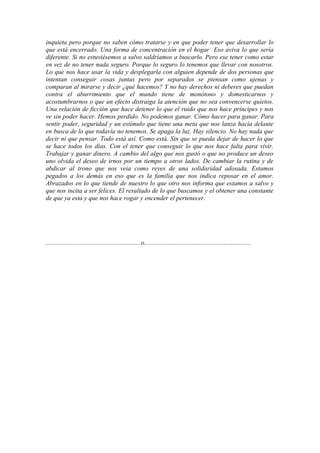 inquieta pero porque no saben cómo tratarse y en que poder tener que desarrollar lo
que está encerrado. Una forma de concentración en el hogar Eso aviva lo que sería
diferente. Si no estuviésemos a salvo saldríamos a buscarlo. Pero ese tener como estar
en vez de no tener nada seguro. Porque lo seguro lo tenemos que llevar con nosotros.
Lo que nos hace usar la vida y desplegarla con alguien depende de dos personas que
intentan conseguir cosas juntas pero por separados se piensan como ajenas y
comparan al mirarse y decir ¿qué hacemos? Y no hay derechos ni deberes que puedan
contra el aburrimiento que el mundo tiene de monótono y domesticarnos y
acostumbrarnos o que un efecto distraiga la atención que no sea convencerse quietos.
Una relación de ficción que hace detener lo que el ruido que nos hace príncipes y nos
ve sin poder hacer. Hemos perdido. No podemos ganar. Cómo hacer para ganar. Para
sentir poder, seguridad y un estímulo que tiene una meta que nos lanza hacia delante
en busca de lo que todavía no tenemos. Se apaga la luz. Hay silencio. No hay nada que
decir ni que pensar. Todo está así. Como está. Sin que se pueda dejar de hacer lo que
se hace todos los días. Con el tener que conseguir lo que nos hace falta para vivir.
Trabajar y ganar dinero. A cambio del algo que nos gustó o que no produce un deseo
uno olvida el deseo de irnos por un tiempo a otros lados. De cambiar la rutina y de
abdicar al trono que nos veía como reyes de una solidaridad adosada. Estamos
pegados a los demás en eso que es la familia que nos indica reposar en el amor.
Abrazados en lo que tiende de nuestro lo que otro nos informa que estamos a salvo y
que nos incita a ser felices. El resultado de lo que buscamos y el obtener una constante
de que ya está y que nos hace rogar y encender el pertenecer.




...........................................................o..................................................................
 