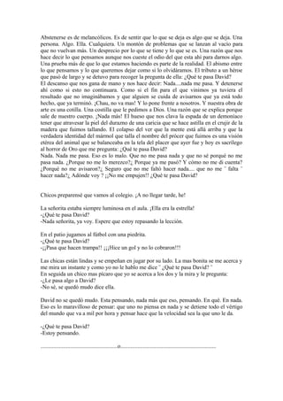 Abstenerse es de melancólicos. Es de sentir que lo que se deja es algo que se deja. Una
persona. Algo. Ella. Cualquiera. Un montón de problemas que se lanzan al vacío para
que no vuelvan más. Un desprecio por lo que se tiene y lo que se es. Una razón que nos
hace decir lo que pensamos aunque nos cueste el odio del que esta ahí para darnos algo.
Una prueba más de que lo que estamos haciendo es parte de la realidad. El abismo entre
lo que pensamos y lo que queremos dejar como si lo olvidáramos. El tributo a un héroe
que pasó de largo y se detuvo para recoger la pregunta de ella: ¿Qué te pasa David?
El descanso que nos gana de mano y nos hace decir: Nada....nada me pasa. Y detenerse
ahí como si esto no continuara. Como si el fin para el que vinimos ya tuviera el
resultado que no imaginábamos y que alguien se cuida de avisarnos que ya está todo
hecho, que ya terminó. ¡Chau, no va mas! Y lo pone frente a nosotros. Y nuestra obra de
arte es una cotilla. Una costilla que le pedimos a Dios. Una razón que se explica porque
sale de nuestro cuerpo. ¡Nada más! El hueso que nos clava la espada de un demoníaco
tener que atravesar la piel del durazno de una caricia que se hace astilla en el crujir de la
madera que fuimos tallando. El colapso del ver que la mente está allá arriba y que la
verdadera identidad del mármol que talla el nombre del prócer que fuimos es una visión
etérea del animal que se balanceaba en la tela del placer que ayer fue y hoy es sacrílego
al horror de Oro que me pregunta: ¿Qué te pasa David?
Nada. Nada me pasa. Eso es lo malo. Que no me pasa nada y que no sé porqué no me
pasa nada. ¿Porque no me lo merezco?¿ Porque ya me pasó? Y cómo no me di cuenta?
¿Porqué no me avisaron?¿ Seguro que no me faltó hacer nada.... que no me ¨ falta ¨
hacer nada?¿ Adónde voy ? ¡¡No me empujen!! ¿Qué te pasa David?


Chicos preparensé que vamos al colegio. ¡A no llegar tarde, he!

La señorita estaba siempre luminosa en el aula. ¡Ella era la estrella!
-¿Qué te pasa David?
-Nada señorita, ya voy. Espere que estoy repasando la lección.

En el patio jugamos al fútbol con una piedrita.
-¿Qué te pasa David?
-¡¡Pasa que hacen trampa!! ¡¡¡Hice un gol y no lo cobraron!!!

Las chicas están lindas y se empeñan en jugar por su lado. La mas bonita se me acerca y
me mira un instante y como yo no le hablo me dice ¨ ¿Qué te pasa David? ¨
En seguida un chico mas pícaro que yo se acerca a los dos y la mira y le pregunta:
-¿Le pasa algo a David?
-No sé, se quedó mudo dice ella.

David no se quedó mudo. Esta pensando, nada más que eso, pensando. En qué. En nada.
Eso es lo maravilloso de pensar: que uno no piensa en nada y se detiene todo el vértigo
del mundo que va a mil por hora y pensar hace que la velocidad sea la que uno le da.

-¿Qué te pasa David?
-Estoy pensando.

......................................................o...................................................................
 
