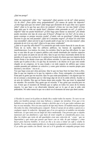 ¿Qué me pongo?

¿Qué me representa? ¿Qué ¨ los ¨ representa? ¿Qué quieren ver de mí? ¿Qué quieren
ver de ellos? ¿Para quién estoy preparándome? ¿En manos de quién me deposito?
¿Cómo hago para que me noten? ¡Qué tengo que disimular de lo que ellas van a querer
saber? ¿Qué es lo que hay que eleve mi estatura? ¿Cómo me veo mas linda? ¿Cómo
hago para que la vida me quede bien? ¿Quiénes están pensando en mí? ¿A quién le
importo? Qué me puede beneficiar? ¿Cómo hago para llamar su atención? ¿En dónde
puedo encontrar este tipo de cosas que él busca? ¿Porqué me veo fea? ¿Si no estoy a
gusto conmigo es porque necesito ayuda? ¿Cuánto vale un psicólogo? ¿Quién puede
decirme lo que me está pasando? ¿Qué tal si atuendos negros? ¿O mejor un color bien
rojo encendido? ¿Qué será de lo que le puedo pedir al que me ve de esta manera? ¿Que
pretende de mí si yo soy otra? ¿Qué es lo que estoy vendiendo?
¿¿Qué es lo que hay allá afuera?? La sensación que todo ocurre fuera de la casa de uno.
Fuera de su techo. Qué los edificios públicos, las fuerzas de seguridad, las
manifestaciones. Los teatros, los cines, los recitales. Que lo que hay allá afuera. Lo que
hay es una idea de que el espacio público está siendo dominado por muchos aspectos
que vale la pena ser parte de uno de ellos. Que lo que nos hace encerrados detrás de las
paredes es lo que nos excluye de ir a pelear por la parte de afuera que nos importa desde
dentro frente a las demás cosas que allá afuera suceden. Lo que tiene una remesa de la
noche que le pelea al día y lo que hay de nocturno o de diurno en lo que está siendo
elegido en un congreso, en la casa rosada o en todo espacio de edificio que vemos
cuando pasando por adelante en colectivo y como guía turística en nuestro propio país
decimos y nos dicen: ¨ ese es el.......
Veo que hago cosas por otras personas. Que lo que me hace bien les hace bien a ellos.
Que lo que me importa es lo que les importa a ellos. Estoy entregada a la necesidad.
Estar para la gente que me necesita. Que los que están precipitados o sin alguien que les
de un consejo y encuentran que su vida tenga algo de mí en la caída solícita. Ayudar es
un acto de valentía. Hay que ser buena mujer para ayudar. Hay que tener la capacidad
de entender. De escuchar. Hay gente que no escucha. Y hay gente que escucha pero no
oye. Creen que el recetario de fórmula que se aplica en todos los casos de la misma
manera. Lo que hace a un observador detectar qué es lo que el que te pide está
pidiéndote. No saber nunca lo que vas a decir en el momento de tener que darte cuenta.



A Nicolás lo conocí en la pileta en donde iba a nadar todos los martes. Yo rara vez me
daba con hombres porque eran muy babosos y siempre me miraban. Creo que si les
hablaba era una forma de darles ventaja o decirles que sí a lo que todos sabemos que
hay en esas miradas. Nico era una especie de tipo muy bueno. El nadaba mucho porque
iba todos los días. Entrenaba para competir. Tenía el cuerpo de un atleta y quizá eso a
cualquier mujer la seduciría. Agregado que el no era agresivo ni andaba con miradas
indirectas. Lo que tenía era un ángel de chico maltratado. Una persona que se dejaba
manosear por sus familiares y que lejos de tener orgullo se consideraba poca cosa.
Que los trofeos que tenía de ahí guardados eran una colección de ¨ cosas ¨ que no
importaban y que tenía que pensar qué hacer con su vida, de qué trabajar y cómo
hacer para hacerse hombre. A veces yo iba a la casa a tomar un café y estaba la
familia. No era nada comprometido eso. La mamá se preguntaba si yo estaba sola pero
él ya sabía que estaba con David. Aun así a él le gustaba mi compañía porque tenía
 