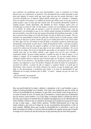 que contarme sus problemas que eran interminables y que se resumían en el bajo
aprecio por sus condiciones en general. Una devaluación que estaba apoyada en que
para que alguien lo notase tenía que tener algo más que un cuerpo marcado y una
vocación decidida por el deporte. Quizá habría tenido que ser contador o abogado.
Pero así estaba en la pileta y yo trataba de decirle que había cosas en las que yo no le
podía ayudar y que se tenía que dar cuenta solo. Se la pasaba durmiendo cuando no
nadaba porque estaba deprimido. Me hablaba de hacer trabajos juntos pero no
entendía que yo tenía mi vida. Un día llegué y estaba con un problema de contractura
en el tobillo. Yo sabía algo de masajes y traté de aliviarlo. Primero puse cara de
profesional y de entendida ya que lo era. Había estado tratando de hablarle a medida
que presionaba y marcaba lo que mis manos detectaban del problema muscular. Le dije
que se pusiera boca abajo en el sofá del living. Ese día se había ido la madre. Pero yo
actuaba con naturalidad. Cuando me pidió que subiera hacia el cuello porque estaba
muy tenso le dije que se diera cuenta de que yo no estaba para hacer esas cosas todos
los días. Que esta vez. El estaba en traje de baño y sin darme cuenta le estaba más que
masajeando acariciando su piel suave y linda de muchacho rubio y viril que era fuera
de su problema. Noté que me empecé a aflojar y le hice un par de chistes. Cuando le
acaricié la cabeza me di cuenta de que algo en mí sexo estaba excitándose. No era la
cabeza de un amigo. Era la de un muchacho que podía ser mi amante. El se dio vuelta
cuando notó que yo me había callado y que seguía casi con los ojos cerrados y
respirando hondo. Su pene estaba parado y cuando me miró le baje la maya y se la
empecé a chupar. El no entendía nada pero le encantó. Yo era una mujer divina y
cualquier hombre daría su vida por que le hiciera algo así. El afecto y la pena eran un
caos. Pero él era atractivo y me gustaba la idea de que yo sentía para que él se diera
cuenta y me empezase a tocar los pechos. Después me metió la mano en el pantalón y
encontró mi clítoris. A partir de ahí yo empecé a suspirar hondo y le pedí que lo
hiciéramos. Esto ocurría solo desde entonces los martes en que la madre que sabía
algo se iba directamente a propósito para darle a su nene la oportunidad de que
disfrutara de la mujer hermosa que le daba ¨ el turno ¨ aunque sea por un rato a la
semana.
-¿En que pensás? me preguntó.
-Pienso en carabajo!!, le respondí.




Hay una proclividad de la mujer a deducir e interpretar si tal o cual hombre es gay o
juzgar la homosexualidad en el hombre. Esto tiene una explicación que las exime de
verse en la posibilidad de ser lesbianas. Es que ellas ven al macho como el que provee y
no como la mente de sexo. El macho que le inventaron y crearon para que él demuestre
que las merece como hombre y es el que llega a conseguir dinero a prueba de todo lo
que hace que el placer al meterla dura un minutito de pagarle por no ser identificada ella
como lesbiana. Entonces hay un simulacro de herejía en el porqué de la pose de la cama
en que se deja coger..... mejor dicho: penetrar. Terrible demostración de lo que una
mujer calienta y que está en el fuego de ver que un penetrarla ansiosamente y salir un
poco mojado. Múltiple deseo que escarba la mentalidad de lo masculino y que le sea
dada una tarjeta de crédito y el acceso miles de pedidos de urgente acceso que el macho
le otorga en el volcarse de una devoción por la que permuta que las tiene bien puestas.
 