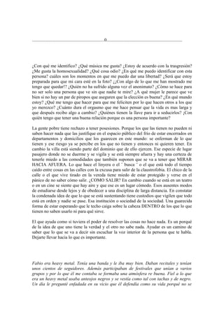................................................................0...................................................................




¿Con qué me identifico? ¿Qué música me gusta? ¿Estoy de acuerdo con la trasgresión?
¿Me gusta la homosexualidad? ¿Qué cosa odio? ¿En qué me puedo identificar con esta
persona? cuáles son los momentos en que me puedo dar una libertad? ¿Será que estoy
preparada para que mi cara esté en la foto? ¿¡Con algo de lo que me han mostrado me
tengo que quedar!? ¿Quién no ha sufrido alguna vez el anonimato? ¿Cómo se hace para
no ser solo una persona que ve sin que nadie te mire? ¿A qué mujer le parece que ve
bien si no hay un par de piropos que aseguren que la elección es buena? ¿En qué mundo
estoy? ¿Qué me tengo que hacer para que me feliciten por lo que hacen otros a los que
yo merezco? ¿Cuánto dura el orgasmo que me hace pensar que la vida es mas larga y
que después recibo algo a cambio? ¿Quiénes tienen la llave para ir a seducirlos? ¡Con
quién tengo que tener una buena relación porque es una persona importante?

La gente pobre tiene rechazo a tener posesiones. Porque los que las tienen no pueden ni
saben hacer nada que las justifique en el espacio público del frío de estar encerrados en
departamentos y domicilios que los guarecen en este mundo: se enferman de lo que
tienen y ese riesgo ya se percibe en los que no tienen y entonces ni quieren tener. En
cambio la villa está siendo parte del dominio que de ello ejercen. Ese especie de lugar
pasajero donde no se duerme y se vigila y se está siempre afuera y hay una certeza de
tenerle miedo a las comodidades que también suponen que se va a tener que MIRAR
HACIA AFUERA. Lo que hace el linyera o el ¨ busca ¨ o el que está todo el tiempo
caído entre cosas en las calles con la excusa para salir de la claustrofobia. El chico de la
calle o el que vive tirado en la vereda tiene miedo de estar protegido y verse en el
pánico de no saber cómo salir. ¿COMO SALIR? En cambio cuando se está en un teatro
o en un cine se siente que hay aire y que ese es un lugar cómodo. Esos ausentes modos
de estudiarse desde lejos y de obedecer a una disciplina de larga distancia. En constatar
la condenada idea de que lo que se está sustentando tiene custodios que vigilen que todo
está en orden y nadie se pase. Esa institución o sociedad de la sociedad. Una guarecida
forma de estar esperando que le techo caiga sobre la cabeza DENTRO de los que lo que
tienen no saben usarlo ni para qué sirve.

El que ayuda como si tuviera el poder de resolver las cosas no hace nada. Es un porqué
de la idea de que uno tiene la verdad y el otro no sabe nada. Ayudar es un camino de
saber que lo que se va a decir sin escuchar la voz interior de la persona que te habla.
Dejarte llevar hacia lo que es importante.




Fabio era heavy metal. Tenía una banda y le iba muy bien. Daban recitales y tenían
unos cientos de seguidores. Además participaban de festivales que unían a varios
grupos y por lo que él me contaba se formaba una atmósfera re buena. Fiel a lo que
era un heavy metal usaba anteojos negros y se vestía como tal con tachas y de negro.
Un día le pregunté enfadada en su vicio que él defendía como su vida porqué no se
 