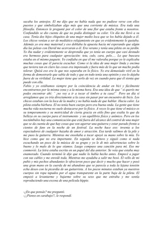 sacaba los anteojos. El me dijo que no había nada que no pudiese verse con ellos
puestos y que simbolizaban algo más que una corriente de música. Era toda una
filosofía. Entonces le pregunté por el color de una flor que estaba frente a nosotros.
Confundido se dio cuenta de que no podía distinguir su color. Un día me llevó a su
casa. Tenía dos hijos chiquitos de una mujer medio loca que se los había dejado a él.
Los chicos venían a ser de mediático relajamiento en que yo evidentemente le gustaba.
Además yo era muy maternal y eso doblaba la apuesta hacía mí esperando que algún
día las peleas con David me acercaran a él. Era verano y tenía una pileta en su jardín.
Yo iba nadar y evidentemente se desprendía que yo tenía un cuerpo que casi desnudo
era hermoso para cualquier apreciación: teta, culo, cara, pelo..... Lo que buscara
estaba en el mismo paquete. Yo confiaba en que él me valoraba porque yo le explicaba
muchas cosas que él parecía escuchar. Como si la idea de una mujer linda y encima
que tuviera tan en claro las cosas era impensado y fuera más de lo que un macho podía
tolerar. Quizá eso era lo que nos separaba en lo físico. Yo era demasiado viril en la
forma de demostrarle que sabía de todo y que en todo tenía una opinión y eso lo dejaba
fuera de su virilidad. La mujer tiene que serlo de vez en cuando para que él sienta que
puede con ella.
Fabio y yo estábamos siempre por la coincidencia de andar en bici y fácilmente
encontrarnos por la misma zona y a la misma hora. Era una idea de que ¨ si querés me
podes encontrar ahí: ¨ ¡no voy a ir a tocar el timbre a tu casa!¨ Pero un día sí
arreglamos que yo iría directamente a la casa sin pasar por un encuentro de bicis. Los
chicos estaban con la loca de la madre y no había nada de que hablar. Hacia calor. La
pileta estaba bárbara. El no tenía buen cuerpo pero era buena onda. La gente que tiene
mucha vida nocturna no suele destacarse por lo físico. A veces lo que tiene el músico es
su temperamento y su motricidad de cierta gracia en etilo fino que exalta lo que da
belleza en su cuerpo para el instrumento y un equilibrio físico y anímico. Pero en los
noctámbulos hay una comunicación que está fuera del alcance del control de una mujer
que se da cuenta de que hay cosas que son agarrar una guitarra y estar parado frente a
cientos de fans en la noche de un festival. La noche hace eso: inventa a los
espectadores de cualquier hazaña de amor y atracción. Esa tarde salimos de la pile y
me puso la guitarra. Mientras me enseñaba a tocar apoyó su mano sobre la mía. Yo
hice como que no era importante. En seguida se detuvo y siguió como si nada
escuchando un poco de la música de su grupo y yo le di mis advertencias sobre lo
bueno y lo malo de lo que oíamos. Luego compuso una canción para mí. Eso me
conmovió. La letra estaba escrita en un papel del día anterior. Se veía que estaba muy
enamorado. Cuando terminó le dije que nadie lo había hecho antes. Empecé a jugar
con sus cables y me enredé toda. Mientras me ayudaba a salir me besó. El vello de mi
pubis y mis pechos abundantes le ofrecieron poco que decir y mucho que hacer y posó
una gran mano en la cuerda de mi abandono que se parecía a toda la lejana tensión
echa deseo con la picardía de un guitarrista. A los pocos minutos estaban ya nuestros
cuerpos sin ropa tapados por el agua transparente en la parte baja de la pileta. El
empezó a levantarme y bajarme sobre su sexo que me entraba y me sentía
reproduciendo una escena de una película hippie.


-¿En que pensás? me preguntó.
-¡¡Pienso en carabajo!!, le respondí.
 