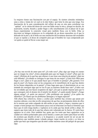 La mujeres tienen una fascinación con por el espejo. Se sienten cómodas mirándose
unas a otras y tratan de ver cual es la más linda y qué tiene la otra que una tenga. Esa
fascinación de la auto consideración del reflejo de una en otra para corroborar esa
¨ aptitud ¨ en la vitrina del deseo de verse tan linda como la otra y, porqué no decirlo, de
acariciarla, tocarla, besarla y poder llegar a ella sencillamente con el placer de lo que
busca experimentar la conexión visual pero también física con lo bello. Ellas se
desvisten en halagos recíprocos en lo estipulado de un deseo masculino en el que lo
delicado de la piel y de la bella sea una emulación del levantarse deseosas del escándalo
al que se sujetan y al deseo de compartir para que el hombre les vaya comparando por
ver quién es quién al llevar a una mujer así.




..................................................................0....................................................................




¿No hay una novela de amor para mí? ¿Es todo sexo? ¿Hay algo que tenga mi cuerpo
que no tengan las otras? ¿Estoy preparada para que me hagan el amor? ¿Para qué me
cojan? ¿Disfruto de lo que hay que obtener si uno tiene una relación de pareja? ¿Qué me
está faltando? ¿En dónde se consigue lo que tiene de esa mujer? ¿Cómo hizo Mini para
llegar a eso? ¿Qué es lo que puede hacer que el hombre te proteja? ¿Me gustaría vivir
para la casa? ¿Es bueno estar en las conquistas en lo inmobiliario de lo que hay dentro
de los bienes adquiridos en la pareja? ¿Cómo hago para que el aburrimiento no se vea
tratando de conseguir algo que no sea lo que ya tenemos desde hace rato? ¿Cuáles son
las novedades que nos hacen ocuparnos de algo? ¿En qué se puede mejorar para que lo
que conseguís esté al alcance de el notarlo los demás? ¿A quién puedo llamar? ¿Tengo
alguna amiga? ¿A quién me parezco? ¿Mis problemas son iguales? ¿Con quién me
identifico? ¿Es bueno que los problemas detengan y te hagan especial?
Allá afuera hay colectivos, trenes y coches pero también hay aviones que pasan por
nuestras cabezas y nos dan en ello sensaciones de que hay un permanente aleteo de ellos
de lo enorme que están colgando de allá arriba ya que suben y bajan y tenemos que ir
cuerpo a tierra porque nos interesamos poca cosa en relacionar eso hacia el dominio que
hace que el cielo tenga dueño y vigilancia en la caída que hay desde arriba a abajo. El
espacio que tiene todo de lo que hay afuera está vulnerado por la fuerza. El varón hace
agujeros en el cielo. Pero también hay gente que los toma que hace agujeritos en la
ciudad con vidrios polarizados para cavar túneles y cuatro por cuatro para hacer un rally
de aventura que desafía al mal y a la desgracia y se puede ocurrir de ser un par de
superhéroes que también pasan volando porque viajan mucho en avión y se tiene su
poder que hace que tengamos que da tanto cuidar nuestras casas del peligro de que pase
algo.
 