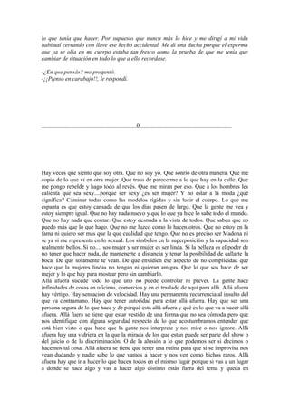 lo que tenía que hacer. Por supuesto que nunca más lo hice y me dirigí a mi vida
habitual cerrando con llave ese hecho accidental. Me di una ducha porque el esperma
que ya se olía en mi cuerpo estaba tan fresco como la prueba de que me tenía que
cambiar de situación en todo lo que a ello recordase.

-¿En que pensás? me preguntó.
-¡¡Pienso en carabajo!!, le respondí.




.................................................................0...............................................................




Hay veces que siento que soy otra. Que no soy yo. Que sonrío de otra manera. Que me
copio de lo que vi en otra mujer. Que trato de parecerme a lo que hay en la calle. Que
me pongo rebelde y hago todo al revés. Que me miran por eso. Que a los hombres les
calienta que sea sexy....porque ser sexy ¿es ser mujer? Y no estar a la moda ¿qué
significa? Caminar todas como las modelos rígidas y sin lucir el cuerpo. Lo que me
espanta es que estoy cansada de que los días pasen de largo. Que la gente me vea y
estoy siempre igual. Que no hay nada nuevo y que lo que ya hice lo sabe todo el mundo.
Que no hay nada que contar. Que estoy desnuda a la vista de todos. Que saben que no
puedo más que lo que hago. Que no me luzco como lo hacen otros. Que no estoy en la
fama ni quiero ser mas que la que cualidad que tengo. Que no es preciso ser Madona ni
se ya si me representa en lo sexual. Los símbolos en la superposición y la capacidad son
realmente bellos. Si no.... sos mujer y ser mujer es ser linda. Si la belleza es el poder de
no tener que hacer nada, de mantenerte a distancia y tener la posibilidad de callarte la
boca. De que solamente te vean. De que envidien ese aspecto de no complicidad que
hace que la mujeres lindas no tengan ni quieran amigas. Que lo que sos hace de ser
mejor y lo que hay para mostrar pero sin cambiarlo.
Allá afuera sucede todo lo que uno no puede controlar ni prever. La gente hace
infinidades de cosas en oficinas, comercios y en el traslado de aquí para allá. Allá afuera
hay vértigo. Hay sensación de velocidad. Hay una permanente recurrencia al insulto del
que va contramano. Hay que tener autoridad para estar allá afuera. Hay que ser una
persona segura de lo que hace y de porqué está allá afuera y qué es lo que va a hacer allá
afuera. Allá fuera se tiene que estar vestido de una forma que no sea cómoda pero que
nos identifique con alguna seguridad respecto de lo que acostumbramos entender que
está bien visto o que hace que la gente nos interprete y nos mire o nos ignore. Allá
afuera hay una vidriera en la que la mirada de los que están puede ser parte del show o
del juicio o de la discriminación. O de la alusión a lo que podemos ser si decimos o
hacemos tal cosa. Allá afuera se tiene que tener una rutina para que si se improvisa nos
vean dudando y nadie sabe lo que vamos a hacer y nos ven como bichos raros. Allá
afuera hay que ir a hacer lo que hacen todos en el mismo lugar porque si vas a un lugar
a donde se hace algo y vas a hacer algo distinto estás fuera del tema y queda en
 