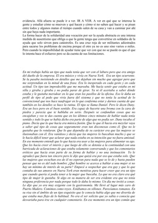 evidencia. Allá afuera se puede ir a ver. IR A VER. A ver en qué que se interesa la
gente y estudiar cómo se mueven y qué hacen y cómo si no saben qué hacer y se pisan
entre todos y algunos matan el tiempo cuando salen de su casa y van a caminar por ahí
sin que haya nada importante.
La forma hacer de la solidaridad una vocación por ser la ayuda abstracta es una intensa
medida de ausentismo que obliga a que la gente tenga que convertirse en soldados de la
ayuda que solo sirven para catástrofes. Es una cruz roja de ser militantes adiestrados
para sacarse los problemas de encima porque el otro ya no es uno sino varios o miles.
Pero cuando la imposibilidad de ayudar tiene que ver con que no se puede es que el que
lo intenta hace el esfuerzo pero se da cuenta de sus limitaciones.




En mi trabajo había un tipo que nada tenía que ver con el laburo pero que era amigo
del dueño de la empresa. El era músico y vivía en Nueva York. Era un tipo ocurrente.
Se la pasaba insistiendo en detalles que me dejaban sin mucho que agregar pero que
me sorprendían en la mitad de una frase. Era lo inesperado en cada gesto y en cada
actitud. Un tipo tan impredecible que me mareaba. Me hacía sentir que estaba en mi
silla y giraba y giraba y no podía parar de girar. Ya ni él acertaba a saber dónde
estaba y le gustaba merodear en lo que eran los pasillos de la oficina. Eso le daba un
perfil de tipo al pedo que vivía fuera del sistema y que no tenía la actitud de lo
convencional que nos hace naufragar en lo que conforma estar y darnos cuenta de que
también en los detalles se hace la rutina. El tipo se llama Daniel. Pero le dicen Dany.
Era un loco pero en el buen sentido. Era capaz de hacerte una broma con la cara de
piedra y parecía que te hablaba en serio. Después se confundían cosas que no
encajaban y vos te das cuenta que en los últimos cinco minutos de hablar nada tenía
sentido y todo lo que se había dicho era parte de algo que no podía ser. Dany tocaba el
piano. Decía que lo que hacía era música fusión. Que lo que él hacia era mezclar vaya
a saber qué tipo de cosas que seguramente eran tan disconexas como él. Que no le
gustaba que lo rotularan. Que lo que dependía de su carácter era que las mujeres se
ilusionaban con él. Era vanidoso y decía que las mujeres lo buscaban mucho y que se
le hacía difícil tener que aclarar que nada estaba en su intención que no fuera amistad.
En ese momento entendí que lo que hacia era usar a las mujeres para alimentar su ego.
Que les hacía creer el interés y que luego de ello se detenía a la continuidad con una
barricada de aclaraciones de que estaba solamente conversando y que los comentarios
eróticos que hacía eran parte de su forma de hablar y no una insinuación Yo le
agradecí que fuera tan sincero pero le dije que quizá era por eso que estaba solo. Que
las mujeres que escuchan eso de él no esperan para nada que se lo de y hasta pueden
pensar que no es del todo hombre ¿Qué hombre se acerca a hablar a una mujer si no
hay un mínimo de interés de su parte? Empecé a sospechar que era gay y que lo que
contaba de sus amores en Nueva York eran mentiras para hacer creer que era un tipo
que cuando quería sí podía tener a la mujer que buscaba. Lo que no era claro era qué
tipo de mujer le gustaba. Si algo en su manera de ser era evidente era que no tenía
ninguna preferencia por nada porque todo le daba lo mismo. Un día me invitó a cenar.
Le dije que yo era muy exigente con la gastronomía. Me llevó al lugar más caro de
Puerto Madero. Comimos como reyes. Estábamos en sillones. Parecíamos romanos. En
su risa sin el ámbito de un tipo exquisito que le conocía había algo que me divertía de
que estaba mas flojo de lo habitual. No era el ser solícito que yo sabía o conocía que
desvariaba para irse en cualquier comentario. En ese momento era un tipo común que
 