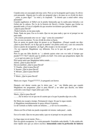 Cuando estoy en casa papá está muy serio. Pero yo no le pregunto qué le pasa. Es obvio:
está pensando. Alguien por la calle me preguntó algo y de paso no se olvidó de decir:
¨ ¿nene, te pasa algo? ¨ Lo miré y le respondí: ¨ lo mismo que a usted señor: estoy
pensando!¨
Cuando jugábamos al fútbol con la piedra fantaseaba que la usaba para tirársela a un
Goliat por la cabeza. Por lo de la historia de David y Goliat. Seguro que Goliat no
pensaba nada y él era el culpable de que nosotros tuviéramos que pensar el doble.
-¿Qué te pasa David?
-Nada Carmela, no me pasa nada.
Nada. Nada me pasa. Eso es lo malo. Que no me pasa nada y que no sé porqué no me
pasa nada.
-¿No estarás pensando otra vez en ¨ algo ¨ como de costumbre?
-No, en sexo no pienso. Ya me olvidé de cómo se hacía.
Pero en quien no puedo dejar de pensar es en Magdalena. ¿Porqué cuando me dijo:
¿Qué te pasa David?, no le dije que la amaba? Así putita como era y casi sin conocerla
estuve a punto de escaparme: ¡la fuga! ¿Me escapo o no me escapo?
-Yo soy especial, Magdalena: soy diferente. Eso es lo que me pasa!? ¿No te diste
cuenta?
Pero lo que me falto decirle es ¨ y además quiero estar con vos todo el tiempo que
pueda!!!!!!!! No!!! decirle que la amaba era letal!. Era como que preguntarse algún día
¨ ¿y yo qué soy para vos: la otra?? ¨
Pero quizá antes que Magdalena había estado..................
Julieta: ¿Qué te pasa David?
Devora también: ¿Qué te pasa David?
Y Claudia: ¿Qué te pasa David?
Y Susana: ¿Qué te pasa David?
Y Miriam: ¿Qué te pasa David?
Y................................
Y María: ¿Qué te pasa David?

Maria era virgen. Virgen?????!!!!, le pregunté con horror.

Después creí darme cuenta que lo único que ¨ no ¨ me faltaba para que cuando
Magdalena me preguntase ¿Qué te pasa David? y no saber que decirle, era haber
conocido a una mujer virgen antes que a ella
.....................
María: ¿Qué te pasa David?
..........fue la única vez en que me di cuenta que a la que le pasaba algo era a ella.

De María me escapé a tiempo. Permaneció virgen. Sé que lo sigue siendo.
A Magdalena inmediatamente le quise ofrecer el paraíso.
Lo de Carmela se había vuelto un infierno.......o tal vez la costumbre........

Ahora con Oro al lado me puedo responder mí mismo: nada pasa!....nada.

Eso es lo malo. Que no me pasa nada y que no sé porqué no me pasa nada.

La fuga sigue en mi mente. Pero.....
Pero no quería escaparme. Lo venía pensando. Estudiaba cada detalle. Y ella estaba ahí,
(leer rápido esto que ya estuvo escrito): inmaculada como la perfección de haberse
 