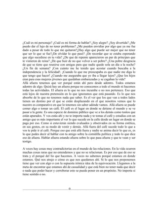 ¿Cuál es mi personaje? ¿Cuál es mi forma de hablar? ¿Soy alegre? ¿Soy divertida? ¿Me
puedo dar el lujo de no tener problemas? ¿Me pueden envidiar por algo que ya me fue
dado a pesar de todo lo que me quitaron?¿Hay algo que puede ser mejor que no tener
que ser lo que se fue?¿De olvidar lo que pasó? ¿De recordar que se estaba esperando
que algo sucediese en tu vida? ¿De que de repente aparecieron un par de príncipes que
te vistieron de reina? ¿De que huir de no que volver a ser pobre? ¿Una pobre desgracia
de que se tiene que reunirse con amigas para que nadie quede sola un día a la noche?
¿Un fin de semana? ¡Con cuánto me he tenido que acostar cuando buscaba a la
independencia y la felicidad!. ¡Cuando lo que me preocupaba es que nadie me diga lo
que tengo que hacer! ¿Cuando me aseguraba que yo iba a llegar lejos? ¿Que los hijos
eran para esas mujeres jóvenes que quedaban embarazadas y se cagaban la vida?
Allá afuera tenemos que ver porqué están ahí pero desde adentro. Todos estamos
adentro de algo. Quizá hay un afuera porque no conocemos a todo el mundo ni hacemos
todas las actividades. El afuera es lo que no nos incumbe o no nos pertenece. Eso que
está lejos de nuestra pretensión en lo que ignoramos que está pasando. Es lo que nos
absorbe de lo que no tenemos nada que saber. Es el ver que los que van a todos lados
tienen un destino por el que se están desplazando en el que nosotros vemos que lo
nuestro es comparativo en que lo tenemos sin saber adónde vamos. Allá afuera se puede
comer algo o tomar un café. El café es el lugar en donde se detiene el mundo y se ve
pasar a la gente. Es una especie de dominio público que ve a los demás como tontos que
están apurados. Y vos estás ahí y no te importa nada y te tomas el café y estudias con un
amigo que es más importante el ver lo que sucede en la calle desde un lugar en donde se
paga por eso. Como si estuvieran siendo evaluados y observados en su forma estética,
en sus gestos, en su modo de vestir y demás. Allá fuera del café sucede todo lo que a
vos te pide ir al café. Porque eso que está allá fuera y nadie se anima decir lo que es, es
lo que podes decir al hablar con tu amigo sobre la comidilla política y todo lo que dice
eso de afuera. Hablar afuera estando afuera sobre lo que pasa afuera y que te vean y ser
testigo.

A veces hay cosas muy contradictorias en el mundo de las relaciones. En la vida ocurren
muchas cosas raras que no entendemos y que no se relacionan. Es por eso que de eso se
trata y el porqué del lío que hacemos. A veces no sabemos porqué estamos en donde
estamos. Qué nos atrajo o cómo es que nos quedamos ahí. Si lo que nos proponemos
tiene que ver con algo o con la supuesta irónica idea de la equivocación. Llegamos a la
meta de encontrar que estamos ahí de casualidad y que está bien no tener nada que decir
o nada que poder hacer y corroborar esto se puede poner en un propósito. No importa si
tiene sentido o no.



..........................................................0...........................................................................
 