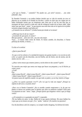 -¿Así que te llamás , ¨ caramelo¨? No puede ser, ¿en serio? nooooo.... ¡me estás
jodiendo!, dije.

Se llamaba Caramelo y sus padres habían intuido que su vida de mierda sin sexo ni
placeres en su estadía en el mundo los llevaba a poner en claro que sus culpas por no
haber disfrutado tenían que ser despiertas ante otros por el uso de una hija que se
encargara de hacer justicia a toda una vida de milagroso modo de no hacer nada. ¿Qué
mejor que que fuera ¨ mujer ¨ la que pusiera una nota bien alta en la lujuria de no poder
resistirse ningún hombre cual bella era?
¡¡¡Caramelo era un infierno!!! ¡Estaba buena por donde se la mirase!

-¡¡Mirá que loco lo de tus viejos!!
-¿Caramelo de qué gusto, le sonreí.?
Del que quieras.... pero uno solo...soy una sola mujer.
Yyyy.......si fueras rubia serías de limón. Si fueras castaña, de chocolate, si fueras
pelirroja de frutilla, si fueras........


Un día se lo confesé

-¿Qué te pasa David?

-Es que a mí los colores y la variedad de mujeres me gustan mucho y vos sos de un solo
color: yo quiero uno de chocolate, uno de frutilla, uno de limón, uno de menta, uno de
ananá, uno de café............

-¿¡Hace varios meses que estamos juntos y recién ahora te das cuenta!? (gritó)

Yo necesito una mujer que nunca me tenga que hacer esa pregunta y vos la hiciste ya
varias veces!
-¿Cuál?
Esa:
¿Qué te pasa David? : ¿Qué te pasa David? : ¿Qué te pasa David? : ¿Qué te pasa David?
: ¿Qué te pasa David? : ¿Qué te pasa David?..............................................................
:no paran nunca de repetirla cuando ven que todo se pudre y ya no hay interés ni fuego

-¿¿¿Pero vos querés quemarte vivo??? ¿No vez que la vida son etapas? ¿Porqué no
superás la del sexo y te ponés otras?

-¡Pero vos te llamás Caramelo! ¿No te acordás cuando empezamos y lo de que tus
padres te dieron ese nombre para el destino que ellos no pudieron cumplir? Ellos para
vos pensaron en una ¨ única ¨ etapa. ¿Porqué querés que tengamos varias o que yo tenga
varias?

-¡¡¡El caramelo se va gastando mi amor!!!, respondió.
-No me hables de amor, le dije. Habla de lo que querés disfrutar. De amor hablan los
viejos que ya no tienen con qué. ¡Vos ¨ podes ¨ todavía! ¡No mutiles tus pasiones!

Ese día decidimos salir de compras y se compró medio shopping. Se disfrazó de todos
 