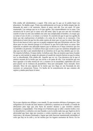 Ella estaba allí alentándome a seguir. Ella creía que lo que yo le podía hacer era
placentero. Se dejaba coger. Ponía una ambientación en la que no había ningún tipo de
demanda de amor o de sumisión. Quizá el amor está ahí. Eso era amor. El estar
enamorado. Las entrega que no es la que agobia. Nos enamorábamos en la cama. Una
secuencia de lo cerca que es tener sexo del amar. Que lo que nos une nos reivindica
cuando al estar no ante una maldad sino ante una complicidad el hombre y la mujer que
se notan el uno al otro y se toman y se tienen. Es cuestión de que lo que nos agobia de
tener que dar explicaciones al preludio a la cama de un fauno no es necesario. Una
dedicatoria al amor de que los dos están sujetos de tener que ver que los atrae. Que algo
lleva al uno hacia el otro y que no se puede componer más que felizmente solo eso. Nos
dicen pero no nos interesa porque es el silencio lo que lleva todo hacia su causa. Que
repercute en admitir una adecuada manera que se denota en el largo comienzo que nos
ve entender a la persona. Un defecto físico que ocurre es que nos sentimos atrapados por
algo que nos dijo o por autenticidad de no mirarnos en lo que hay detalles que no son.
No importa la belleza. O mejor dicho: la belleza está. Hay un misterio que tiene el poder
en que se está metida la sangre de adosarse al caudal de corazón furioso en que la calma
nos va absorbiendo. Ella estaba allí. Aquello que no ves. Una decencia con la que el
místico encanto de la noche que nos invita a ser parte de ello. Una recepción que nos
hace agasajar a la nube misma de ver y crearnos en la casualidad, capturados del sexo
puro puesto sin la violencia de preámbulos. Sexo por anticipado. Sexo anexado. Sexo
adosado. Sexo de una cápsula de la mente que nos llega en una bocanada de aire
nocturno en sensaciones físicas. Un hecho de la concentración de que estamos ahí
sujetos y atados para hacer el amor.




................................................................0.............................................................




No es que alguien nos obligue y nos mande. Es que nosotros abrimos el paraguas y nos
refugiamos en el éxodo de estar atentos a cubrirnos y tenernos en el miedo y el modo de
abrazarnos para algo que esta fuera de nuestro alcance y que nosotros estemos
protegidos y resguardados. Una intriga en el fantasma que se sube a nuestro techo y nos
ve descubiertos o cubiertos con una frazada o con la noche nada mas que fugitivos de la
adversidad que hace algo por nosotros o contra nosotros que nos excluye y que nos
interviene y dé alcance iluminado y lograr que todo funcione manteniendo encendido el
cielo que hay en la calle y en las noches por los lugares nocturnos de lluvia. En los
 