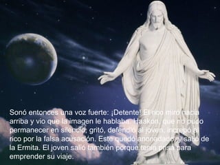 Sonó entonces una voz fuerte: ¡Detente! El rico miró hacia arriba y vio que la imagen le hablaba. Haakon, que no pudo permanecer en silencio, gritó, defendió al joven, increpó al rico por la falsa acusación. Este quedó anonadado, y salió de la Ermita. El joven salió también porque tenia prisa para emprender su viaje.  